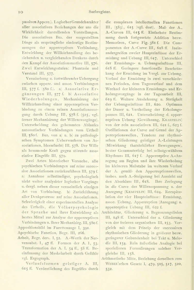 passiven Apperc). Logisch er Grundcharakter aller associativen Beziehungen der uns die Wirklichkeit darstellenden Vorstellungen. Die associativen Bez. der vorgestellten Dinge als ursprüngliche eindeutige Bestim- mungen der apperceptiven Verbindung, Entwicklung der Willkürhandlung des be- ziehenden u. vergleichenden Denkens durch den Kampf der Associationsmotive IIT, 576. Zwei Entwicklungsstufen: Phantasie und Verstand III. 577. Vermischung u. fortwährender Uebergang zwischen apperc. und assoc. Verbindungen III, 577 f. 580 f.). a] Associative Er- gänzungen III, 577 f. b) Associative Wiederholungen, Mechanisirung der Willkürhandlung einer apperceptiven Ver- bindung zu einem reinen Associationsvor- gang durch Uebung III, 578 f. (525, vgl. ferner Mechanisirung der Willensvorgänge). Unterscheidung des gehemmten Ablaufes automatischer Verbindungen vom Urtheil III. 580f. Bez. von a; u. b) zu pathologi- schen Symptomen (Ueberwuchern von As- sociationen, Ideenflucht) III, 578. Der Wille als hemmende Kraft gegen störende asso- ciative Eingriffe III, 579. Zwei Arten historischer Versuche, alle psychischen Verbindungen auf reine succes- sive Associationen zurückzuführen III. 579 f. a) Annahme selbständiger, psychologisch nicht weiter analysirter logischer Vorgänge u. dergl. neben dieser vermeintlich einzigen Art von Verbindung. b) Zurückführung aller Denkprocesse auf reine Associationen. Schwierigkeit einer experimentellen Analyse des Urtheils, die Völkerpsychologie der Sprache und ihrer Entwicklung als bestes Mittel zur Analyse der apperceptiven Verbindungen u. ihrer Mechanisirg. III, 580 f. Appositionsbild im Facettenauge I, 391. Apsychische Function. Begr. III, 266. Arbeit, Begr. ders. I, 52. A.-Werth der Ner- vensubst. I, 47 ff. Formen der A. I, 53. Transformation der A. I. 54 ff., 58 ff. Be- einflussung der Muskelarbeit durch Gefühle vgl. Ergograph. Verlaufsformen geistiger A. III, 615 ff. Verdeutlichung des Begriffes durch die complexen intellecruellen Functionen Hl. (583), 615 (vgl. dort;. Maß der A., A.-Curven III, 615 ff. Einfachste Bestim- mung durch fortgesetzte Addition bezw. Memoriren, Curve Fig. 381 f. Die Com- ponenten der A.-Curve III, 618 ff. Inein- andergreifen zweier Haupteinflüsse der Er- müdung und Uebung 111,617. Unterschied der Ermüdungs- u. Uebungseinflüsse III. 618 ff. Geringere functionelle Beschrän- kung der Ermüdung im Vergl. zur Uebung. Verlauf der Ermüdung in zwei verschiede- nen Perioden, dem Tagesverlauf und dem Wechsel der kleineren Ermüdungs- und Er- holungsvorgänge in der Tagesarbeit III. 619 ff. Weitere Ausdehnung u. Stetigkeit der Uebungseinflüsse III, 620. Optimum der Dauer u. Vertheilung der Erholungs- pausen III, 621. Unterscheidung d. apper- ceptiven Uebung (Gewöhnung, Kraepelin) von der rein associativen III, 621 f., 623 f. Oscillationen der Curve auf Grund der Ap- perceptionswellen, Tendenz zur rhythmi- schen Gliederung geistiger A.-Leistungen (Mitwirkung thatsächlicher Bewegungen . bester Gesammterfolg bei selbstgewähltem Rhythmus III, 617 f. Apperceptive A.-An- regung am Beginn und ihre Wiederholung im kleineren Maßstabe im weiteren Verlauf der A. gemäß den Apperceptionswellen, insbes. auch A.-Steigerung bei Aussicht auf den Abschluss III, 618. Ihre Zerlegung in die Curve der Willensspannung u. der Anregung (Kraepelin) III. 624. Recapitu- lation der vier Haupteinflüsse: Ermüdung, assoc. Uebung, Apperception (Anregung) u. apperceptive Uebung III, 622 f. Architektur, Gliederung u. Begrenzungslinien III, 148 ff. Unterschied der a. Gliederung von der freieren organischen III, 153. Ver- gleich mit dem Princip der successiven rhythmischen Gliederung in gröberer bezw. geringerer Gebundenheit bei Takt u. Melo- die III, 154. Rein äußerliche Analogie bei spezielleren Formulirungen solcher Ver- gleiche III. 158. Arithmetische Mitte. Beziehung derselben zum WEBER'schen Gesetz I, 479, 515, 517. 520. 532-