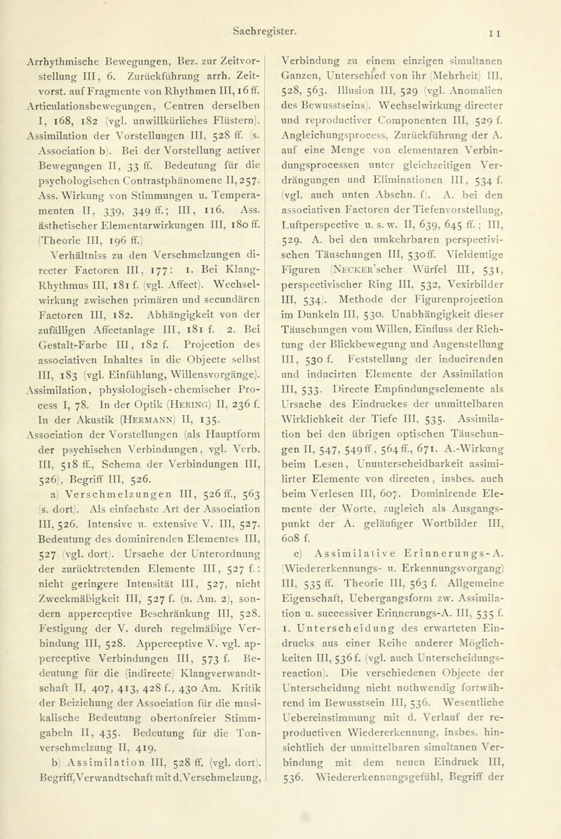 Arrhythmische Bewegungen, Bez. zur Zeitvor- stellung III, 6. Zurückführung arrh. Zeit- vorst. auf Fragmente von Rhythmen III, iöff. Articulationsbewegungen, Centren derselben I, 168, 182 (vgl. unwillkürliches Flüstern). Assimilation der Vorstellungen III, 528 ff. 's. Association b). Bei der Vorstellung activer Bewegungen II, 33 ff. Bedeutung für die psychologischen Contrastphänomene 11,257. : Ass. Wirkung von Stimmungen u. Tempera- menten II, 339, 349 ff.; III, 116. Ass. | ästhetischer Elementarwirkungen III, 180 ff. j ^Theorie III, 196 ff.) Verhältniss zu den Verschmelzungen di- recter Factoren III, 177: 1. Bei Klang- Rhythmus III, 181 f. (vgl. Affect). Wechsel- wirkung zwischen primären und secundären Factoren III, 182. Abhängigkeit von der zufälligen Affectanlage III, 181 f. 2. Bei Gestalt-Farbe III, 182 f. Projection des associativen Inhaltes in die Objecte selbst III, 183 (vgl. Einfühlung, Willensvorgänge). Assimilation, physiologisch-chemischer Pro- cess I, 78. In der Optik (Hering) II, 236 f. In der Akustik (Hermann) II, 135. Association der Vorstellungen (als Hauptform der psychischen Verbindungen, vgl. Verb. III, 518 ff., Schema der Verbindungen III, 526), Begriff III, 526. a) Verschmelzungen III, 526fr., 563 's. dort). Als einfachste Art der Association III.526. Intensive u. extensive V. III, 527. Bedeutung des dominirenden Elementes III, 527 vgl. dort. Ursache der Unterordnung der zurücktretenden Elemente III, 527 f.: nicht geringere Intensität III, 527, nicht Zweckmäßigkeit III, 527 f. (n. Am. 2), son- dern apperceptive Beschränkung III, 528. Festigung der V. durch regelmäßige Ver- bindung III, 528. Apperceptive V. vgl. ap- perceptive Verbindungen III, 573 f. Be- deutung für die (indirecte) Klangverwandt- schaft II, 407, 413, 428 f., 430 Am. Kritik der Beiziehung der Association für die musi- kalische Bedeutung obertonfreier Stimm- gabeln II, 435. Bedeutung für die Ton- verschmelzung II, 419. b Assimilation III, 528 fr. (vgl. dort). Begriff,Verwandtschaft mit d.Verschmelzung, Verbindung zu einem einzigen simultanen Ganzen, Unterschied von ihr (Mehrheit) III, 528, 563. Illusion III, 529 (vgl. Anomalien des Bewusstseins;. Wechselwirkung directer und reproductiver Componenten III, 529 f. Angleichungsprocess, Zurückführung der A. auf eine Menge von elementaren Verbin- dungsprocessen unter gleichzeitigen Ver- drängungen und Eliminationen III, 534 f. (vgl. auch unten Abschn. f). A. bei den associativen Factoren der Tiefenvorstellung, Luftperspective u. s. w. II, 639, 645 ff.; III, 529. A. bei den umkehrbaren perspectivi- schen Täuschungen III, 530 ff. Vieldeutige Figuren (NECKER'scher Würfel III, 531, perspectivischer Ring III, 532, Vexirbilder III, 534). Methode der Figtirenprojection im Dunkeln III, 530. Unabhängigkeit dieser Täuschungen vom Willen, Einfluss der Rich- tung der Blickbewegung und Augenstellung III, 530 f. Feststellung der inducirenden und inducirten Elemente der Assimilation III, 533. Directe Empfindungselemente als Ursache des Eindruckes der unmittelbaren Wirklichkeit der Tiefe III, 535. Assimila- tion bei den übrigen optischen Täuschun- gen II, 547, 549 ff, 564fr., 671. A.-Wirkung beim Lesen, UnUnterscheidbarkeit assimi- lirter Elemente von directen, insbes. auch beim Verlesen III, 607. Dominirende Ele- mente der Worte, zugleich als Ausgangs- punkt der A. geläufiger Wortbilder III, 608 f. c) Assimilalive Erinnerungs-A. (Wiedererkennungs- u. Erkennungsvorgang) III, 535 ff. Theorie III, 563 f. Allgemeine Eigenschaft, Uebergangsform zw. Assimila- tion u. successiver Erinnerungs-A. III, 535 f. 1. Unterscheidung des erwarteten Ein- drucks aus einer Reihe anderer Möglich- keiten III, 536 f. (vgl. auch Unterscheidungs- reaction . Die verschiedenen Objecte der Unterscheidung nicht nothwendig fortwäh- rend im Bewusstsein III, 536. Wesentliche Uebereinstimmung mit d. Verlauf der re- productiven Wiedererkennung, insbes. hin- sichtlich der unmittelbaren simultanen Ver- bindung mit dem neuen Eindruck III, 536. Wiedererkennungsgefühl, Begriff der