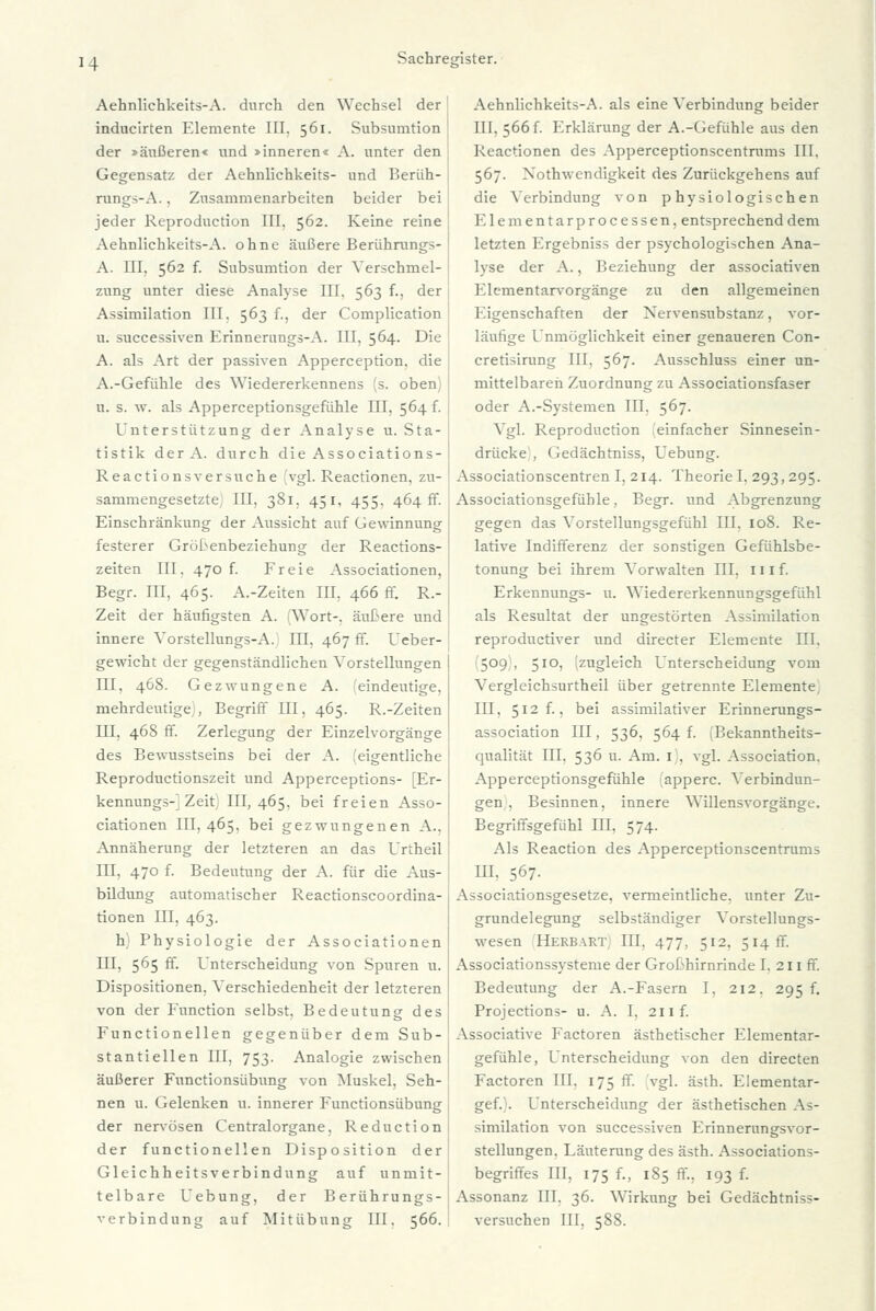 Aehnlichkeits-A. durch den Wechsel der | inducirten Elemente III. 561. Subsumtion der »äußeren« und »inneren« A. unter den Gegensatz der Aehnlichkeits- und Berüh- rung-.\. . Zusammenarbeiten beider bei jeder Reproduction III, 562. Keine reine Aehnlichkeits-A. ohne äußere Berührungs- A. III. 562 f. Subsumtion der Verschmel- zung unter diese Analyse III. 563 f., der Assimilation III. 563 f., der Complication u. successiven Erinneruugs-A. III. 564. Die A. als Art der passiven Apperception, die A.-Gefühle des Wiedererkennens (s. oben) u. s. w. als Apperceptionsgefühle III, 564 f. Unterstützung der Analyse u. Sta- tistik der A. durch die Associations- Reactionsversuche (vgl. Reactionen, zu- sammengesetzte; III, 381, 451, 455, 464 ff. Einschränkung der Aussicht auf Gewinnung festerer Grötenbeziehung der Reactions- zeiten III. 470 f. Freie Associationen, Begr. III, 465. A.-Zeiten III, 466 ff. R.- Zeit der häufigsten A. (Wort-, äußere und innere Vorstellungs-A. III, 467 ff. Ueber- gewicht der gegenständlichen Vorstellungen HI, 468. Gezwungene A. eindeutige, mehrdeutige , Begriff III, 465. R.-Zeiten III, 468 ff. Zerlegung der Einzelvorgänge des Bewusstseins bei der A. ^eigentliche Reproductionszeit und Apperceptions- [Er- kennung»-] Zeit 111,465. bei freien Asso- ciationen 111,465. bei gezwungenen A.. Annäherung der letzteren an das Urtheil III, 470 f. Bedeutung der A. für die Aus- bildung automatischer Reactionscoordina- tionen III, 463. h) Physiologie der Associationen III, 565 ff. Unterscheidung von Spuren u. Dispositionen, Verschiedenheit der letzteren von der Function selbst, Bedeutung des Functionellen gegenüber dem Sub- stantiellen III, 753. Analogie zwischen äußerer Functionsübung von Muskel, Seh- nen u. Gelenken u. innerer Functionsübung der nervösen Centralorgane, Reduction der functionellen Disposition der Gleichheitsverbindung auf unmit- telbare Uebung, der Berührungs- verbindunt» auf Mitübung III. 566. Aehnlichkeits-A. als eine Verbindung beider III. 566f. Erklärung der A.-Gefühle aus den Reactionen des Apperceptionscentrums III, 567. Xothwendigkeit des Zurückgehens auf die Verbindung von physiologischen Elementarprocessen, entsprechend dem letzten Ergebniss der psychologischen Ana- lyse der A., Beziehung der associativen Elementarvorgänge zu den allgemeinen Eigenschaften der Nervensubstanz, vor- läufige Unmöglichkeit einer genaueren Con- cretisirung III. 567. Ausschluss einer un- mittelbaren Zuordnung zu Associationsfaser oder A.-Systemen III, 567. Vgl. Reproduction 'einfacher Sinnesein- drücke , Gedächtniss, Uebung. Associationscentren I, 214. TheorieI, 293,295. Associationsgefüble, Begr. und Abgrenzung gegen das Vorstellungsgefühl III, 108. Re- lative Indifferenz der sonstigen Gefühlsbe- tonung bei ihrem Vorwalten III, 111 f. Erkennungs- u. Wiedererkennungsgefühl als Resultat der ungestörten Assimilation reproductiver und directer Elemente III, 509 , 510, zugleich Unterscheidung vom Vergleichsurtheil über getrennte Elemente, III, 512 f., bei assimilativer Erinnerungs- association III, 536, 564 f. i'Bekanntheits- qualität III. 536 u. Am. 1 . vgl. Association. Apperceptionsgefühle apperc. Verbindun- gen . Besinnen, innere Willensvorgänge. Begriffsgefühl III, 574. Als Reaction des Apperceptionscentrums III. 567. Associationsgesetze, vermeintliche, unter Zu- grundelegung selbständiger Vorstellungs- wesen Herbart: III, 477, 512, 514 fr. Associationssysteme der Grobhirnrinde I. 211 ff. Bedeutung der A.-Fasern I, 212. 295 f. Projections- u. A. I, 211 f. Associative Factoren ästhetischer Elementar- gefühle, Unterscheidung von den directen Factoren III, 175 ff. vgl. ästh. Elementar- gef.). Unterscheidung der ästhetischen As- similation von successiven Erinnerungsvor- stellungen. Läuterung des ästh. Associations- begriffes III, 175 f., 185 ff., 193 f. Assonanz III. 36. Wirkung bei Gedächtniss- versuchen III, 588.
