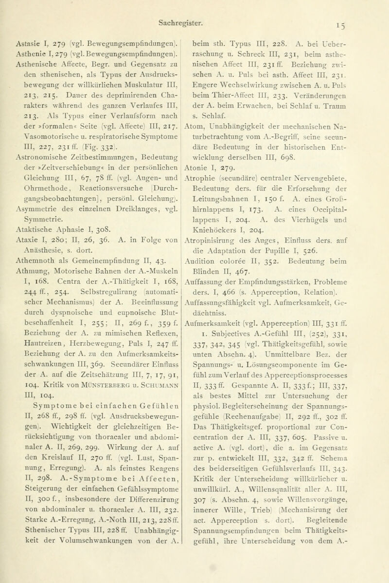 Astasie I, 279 vgl. Bewegungsempfindungen . Asthenie I, 279 [vgl. Bewegungsempfindungen). Asthenische Affecte, Begr. und Gegensatz zu den sthenischen, als Typus der Ausdrucks- bewegung der willkürlichen Muskulatur III. 213, 215. Dauer des deprimirenden Cha- rakters während des ganzen Verlaufes III, 213. Als Typus einer Verlaufsform nach der »formalen« Seite (vgl. Affecte) III, 217. Vasomotorische u. respiratorische Symptome III, 227, 231 ff. 'Fig. 332 . Astronomische Zeitbestimmungen, Bedeutung der »Zeitverschiebung« in der persönlichen Gleichung III, 67, 78fr. (vgl. Augen- und! Ohrmethode. Reactionsversuche Durch- gangsbeobachtungen], persönl. Gleichung). Asymmetrie des einzelnen Dreiklanges, vgl. I Symmetrie. Ataktische Aphasie I, 308. Ataxie I, 280; II. 26, 36. A. in Folge von Anästhesie, s. dort. Athemnoth als Gemeinempfindung II, 43. Athmung, Motorische Bahnen der A.-Muskeln I, 168. Centra der A.-Thätigkeit I, 168, 244 fr., 254. Selbstregulirung automati-I scher Mechanismus) der A. Beeinflussung durch dyspnoische und eupnoische Blut- beschaffenheit I, 255; II, 269 f., 359 f. Beziehung der A. zu mimischen Reflexen, Hautreizen, Herzbewegung, Puls I, 247 ff. Beziehung der A. zu den Aufmerksamkeits- schwankungen III, 369. Secundärer Einfluss der A. auf die Zeitschätzung III, 7, 17, 91, 104. Kritik von Münsterberg u. Schumann III, 104. Symptome bei einfachen Gefühlen II, 268 ff., 298 ff. (vgl. Ausdrucksbewegun- gen . Wichtigkeit der gleichzeitigen Be- rücksichtigung von thoracaler und abdomi- naler A. II, 269. 299. Wirkung der A. auf den Kreislauf II, 270 ff. [vgl. Lust, Span- nung, Erregung). A. als feinstes Reagens II, 298. A.-Symptome bei Affecten, Steigerung der einfachen Gefühlssymptome II, 300 f., insbesondere der Differenzirung von abdominaler u. thoracaler A. III, 232. Starke A.-Erregung, A.-Noth III, 213, 228 ff. Sthenischer Typus III, 228 fr. Unabhängig- keit der Volumschwankungen von der A. beim sth. Typus III, 228. A. bei Ueber- raschung u. Schreck III, 231, beim asthe- nischen Affect III, 231fr. Beziehung zwi- schen A. u. Puls bei asth. Affect III, 231. Engere Wechselwirkung zwischen A. u. Puls beim Thier-Affect III, 233. Veränderungen der A. beim Erwachen, bei Schlaf u. Traum s. Schlaf. Atom, Unabhängigkeit der mechanischen Na- turbetrachtung vom A.-Begriff, seine secun- däre Bedeutung in der historischen Ent- wicklung derselben III, 698. Atonie I, 279. Atrophie (secundäre) centraler Xervengebiete. Bedeutung ders. für die Erforschung der Leitungsbahnen I, 150 f. A. eines Grob- hirnlappens I, 173. A. eines Occipital- lappens I, 204. A. des Vierhügels und Kniehöckers I. 204. Atropinisirung des Auges, Einfluss ders. auf die Adaptation der Pupille I, 526. Audition coloree II, 352. Bedeutung beim Blinden II, 467. Auffassung der Empfindungsstärken, Probleme ders. I, 466 :'s. Apperception. Relation . Auffassungsfähigkeit vgl. Aufmerksamkeit, Ge- dächtniss. Aufmerksamkeit (vgl. Apperception III, 331 ff. 1. Subjectives A.-Gefühl III, (252), 331, 337) 342> 345 Vgl- Thätigkeitsgefühl, sowie unten Abschn. 4). Unmittelbare Bez. der Spannungs- u. Lösungscomponente im Ge- fühl zum Verlauf des Apperceptionsprocesses II, 333 fr. Gespannte A. II, 333!.; III, 337, als bestes Mittel zur Untersuchung der physiol. Begleiterscheinung der Spannungs- gefühle Rechenaufgabe II, 292 ff., 302 ff. Das Thätigkeitsgef. proportional zur Con- centration der A. III, 337, 605. Passive u. active A. vgl. dort), die a. im Gegensatz zur p. entwickelt III, 332, 342 ff. Schema des beiderseitigen Gefühlsverlaufs III. 343. Kritik der Unterscheidung willkürlicher u. unwillkürl. A., Willensqualität aller A. III, 307 s. Abschn. 4, sowie Willensvorgänge, innerer Wille, Trieb .Mechanisirung der act. Apperception s. dort). Begleitende Spannungsempfindungen beim Thätigkeits- gefühl, ihre Unterscheidung von dem A.-