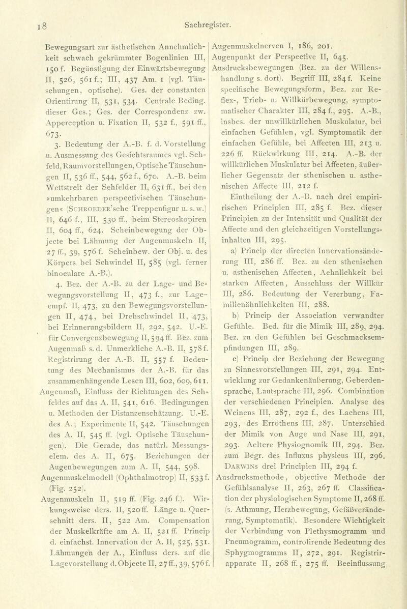 Bewegungsart zur ästhetischen Annehmlich- keit schwach gekrümmter Bogenlinicn III. 150 f. Begünstigung der Einwärtsbewegung H. 526, 561 f.; III, 437 Am. 1 (vgl. Täu- schungen, optische). Ges. der constanten Orientirang II, 531,534. Centrale Beding, dieser Ges.; Ges. der Correspondenz zw. Apperception u. Fixation II, 532 f., 591 ff., 673- 3. Bedeutung der A.-B. f. d. Vorstellung u. Ausmessung des Gesichtsraumes vgl. Seh- feld, Raumvorstellungen, Optische Täuschun- gen II, 536 ff., 544, 562f., 670. A.-B. beim Wettstreit der Sehfelder II, 631 ff., beiden »umkehrbaren perspectivischen Täuschun- gen« (ScHROEDER'sche Treppenfigur u. s.w.) II, 646 f., III. 530 ff., beim Stereoskopiren II. 604 ff., 624. Schembewegung der Ob- jecte bei Lähmung der Augenmuskeln II, 27 ff., 39, 576 f. Scheinbew. der Obj. u. des Körpers bei Schwindel II, 585 (vgl. ferner binoculare A.-B.). 4. Bez. der A.-B. zu der Lage- und Be- wegungsvorstellung II, 473 f., zur Lage- empf. II, 473, zu den Bewegungsvorstellun- ) gen II, 474, bei Drehschwindel II, 473, bei Erinnerungsbildern II, 292, 542. U.-E. für Convergenzbewegung II, 594 ff. Bez. zum Augenmaß s.d. Unmerkliche A.-B. II, 578f. Registrirung der A.-B. II, 557 f. Bedeu- tung des Mechanismus der A.-B. für das zusammenhängende Lesen III, 602, 609,611. Augenmaß, Einfluss der Richtungen des Seh- feldes auf das A. II, 541, 616. Bedingungen u. Methoden der Distanzenschätzung. U.-E. des A.; Experimente II, 542. Täuschungen des A. II, 545 ff. (vgl. Optische Täuschun- gen). Die Gerade, das natürl. Messungs- elem. des A. II, 675. Beziehungen der Augenbewegungen zum A. II, 544, 598. Augemnuskelmodell (Ophthalmotrop) II, 533 f. (Fig. 252). Augenmuskeln II, 519 ff. (Fig. 246 f.). Wir- kungsweise ders. II, 520 ff. Länge u. Quer- schnitt ders. II, 522 Am. Compensation der Muskelkräfte am A. II, 521 ff. l'rincip d. einfachst. Innervation der A. II, 525, 531. Lähmungen der A., Einfluss ders. auf die Lagevorstellung d.Objecte II, 27ff., 39, 576f. Augenmuskelnerven T, 186, 201. Augenpunkt der Perspective II, 645. Ausdrucksbewegungen (Bez. zu der Willens- handlung s. dort). Begriff III, 284 f. Keine speeifische Bewegungsform, Bez. zur Re- flex-, Trieb- a. Willkürbewegung, sympto- matischer Charakter III, 284!., 295. A.-B., insbes. der unwillkürlichen Muskulatur, bei einfachen Gefühlen, vgl. Symptomatik der einfachen Gefühle, bei Affecten III, 213 u. 226 ff. Rückwirkung III, 214. A.-B. der willkürlichen Muskulatur bei Affecten, äußer- licher Gegensatz der sthenischen u. asthe- nischen Affecte III, 212 f. Eintheilung der A.-B. nach drei empiri- rischen Principien III, 285 f. Bez. dieser Principien zu der Intensität und Qualität der Affecte und den gleichzeitigen Vorstellungs- inhalten III, 295. a) Princip der directen Innervationsände- rung III, 286 ff. Bez. zu den sthenischen u. asthenischen Affecten, Aehnlichkeit bei starken Affecten, Ausschluss der Willkür III, 286. Bedeutung der Vererbung, Fa- milienähnlichkeiten III, 288. b) Princip der Association verwandter Gefühle. Bed. für die Mimik III, 289, 294. Bez. zu den Gefühlen bei Geschmacksem- pfindungen III, 289. c) Princip der Beziehung der Bewegung zu Sinnesvorstellungen III, 291, 294. Ent- wicklung zur Gedankenäußerung, Geberden- sprache, Lautsprache III, 296. Combination der verschiedenen Principien. Analyse des Weinens III, 287, 292 f., des Lachens III. 293, des Erröthens III. 287. Unterschied der Mimik von Auge und Nase III, 291, 293. Aeltere Physiognomik III, 294. Bez. zum Begr. des Influxus physicus III, 296. Darwins drei Principien III, 294 f. Ausdrucksmethode, objeetive Methode der Gefühlsanalyse II, 263, 267 ff. Classifica- tion der physiologischen Symptome II, 268 ff. (s. Athmung, Herzbewegung, Gefäßverände- rung, Symptomatik. Besondere Wichtigkeit der Verbindung von Plethysmogramm und Pneumogramm, controlirende Bedeutung des Sphygmogramms II, 272, 291. Registrir- apparate II, 268 ff., 275 ff. Beeinflussimg