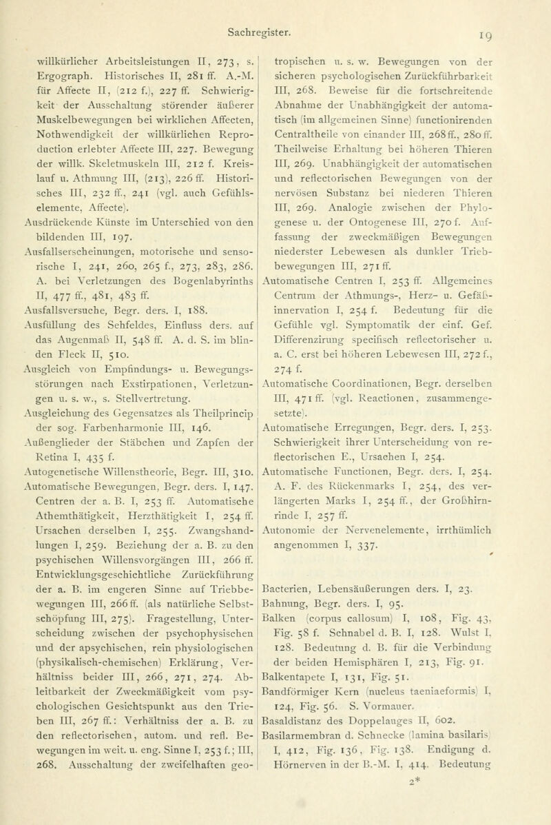 willkürlicher Arbeitsleistungen II, 273, s. Ergograph. Historisches II, 281 ff. A.-M. für Affecte II. 212 f.;, 227 ff. Schwierig- keit der Ausschaltung störender äußerer Muskelbewegungen bei wirklichen Affecten, Nothwendigkeit der willkürlichen Repro- duction erlebter Affecte III, 227. Bewegung der willk. Skeletmuskeln III, 212 f. Kreis- lauf u. Athmung III, (213), 226 ff. Histori- sches III, 232 ff, 241 (vgl. auch Gefühls- elemente, Affecte). Ausdrückende Künste im Unterschied von den bildenden III, 197. Ausfallserscheinungen, motorische und senso- rische I, 241, 260, 265 f., 273, 283, 286. A. bei Verletzungen des Bogenlabyrinths II, 477 ff, 481, 483 ff. Ausfallsversuche, Begr. ders. I, 188. Ausfüllung des Sehfeldes. Einfluss ders. auf das Augenmaß II, 548 ff. A. d. S. im blin- den Fleck II, 510. Ausgleich von Empfindungs- u. Bewegungs- störungen nach Exstirpationen, Verletzun- gen u. s. w., s. Stellvertretung. Ausgleichung des Gegensatzes als Theilprincip der sog. Farbenharmonie III, 146. Außenglieder der Stäbchen und Zapfen der Retina I, 435 f. Autogenetische Willenstheorie, Begr. III, 310. Automatische Bewegungen, Begr. ders. I, 147. Centren der a. B. I, 253 ff. Automatische Athemthätigkeit, Herzthätigkeit I, 254 fr. Ursachen derselben I, 255. Zwangshand- lungen I, 259. Beziehung der a. B. zu den psychischen Willensvorgängen III, 266 ff. Entwicklungsgeschichtliche Zurückführung der a. B. im engeren Sinne auf Triebbe- wegungen III, 266 ff. (als natürliche Selbst- schöpfung III, 275). Fragestellung, Unter- scheidung zwischen der psychophysischen und der apsychischen, rein physiologischen (physikalisch-chemischen! Erklärung, Ver- hältniss beider III, 266, 271, 274. Ab- leitbarkeit der Zweckmäßigkeit vom psy- chologischen Gesichtspunkt aus den Trie- ben III, 267 ff.: Verhältniss der a. B. zu den reflectorischen, autom. und refl. Be- wegungen im weit. u. eng. Sinne T. 253 f.; III, 268. Ausschaltung der zweifelhaften geo- tropischen u. s. w. Bewegungen von der sicheren psychologischen Zurückführbarkeit III, 268. Beweise für die fortschreitende Abnahme der Unabhängigkeit der automa- tisch (im allgemeinen Sinne) functionirenden Centraltheile von einander III, 268 ff., 280 ff. Theilweise Erhaltung bei höheren Thieren III, 269. Unabhängigkeit der automatischen und reflectorischen Bewegungen von der nervösen Substanz bei niederen Thieren III, 269. Analogie zwischen der Phylo- genese u. der Ontogenese III, 270 f. Auf- fassung der zweckmäßigen Bewegungen niederster Lebewesen als dunkler Trieb- bewegungen III, 271fr. Automatische Centren I, 253 ff. Allgemeines Centrum der Athmungs-, Herz- u. Gefäß- innervation I, 254 f. Bedeutung für die Gefühle vgl. Symptomatik der einf. Gef. Differenzirung specifisch reflectorischer u. a. C. erst bei höheren Lebewesen III, 272 f., 274 f- Automatische Coordinationen, Begr. derselben III, 471 ff. (vgl. Reactionen. zusammenge- setzte). Automatische Erregungen, Begr. ders. I, 253. Schwierigkeit ihrer Unterscheidung von re- flectorischen E., Ursachen I, 254. Automatische Functionen, Begr. ders. I, 254. A. F. des Rückenmarks I, 254, des ver- längerten Marks I, 254 ff., der Großhirn- rinde I, 257 ff. Autonomie der Nervenelemente, irrthümlieh angenommen I, 337. Bacterien, Lebensäußerungen ders. I, 23. Bahnung, Begr. ders. I, 95. Balken (corpus callosum) I, 108, Fig. 43, Fig. 58 f. Schnabel d. B. I, 128. Wulst I. 128. Bedeutung d. B. für die Verbindung der beiden Hemisphären I, 213, Fig. 91. Balkentapete I, 131, Fig. 51. Bandförmiger Kern (nucleus taeniaeformis 1. 124, Fig. 56. S. Vormauer. Basaldistanz des Doppelauges II, 602. Basilarmembran d. Schnecke lamina basilarU I, 412, Fig. 136, Fig. 138. Endigung d. Hörnerven in der U.-M. I. 414. Bedeutung 2*