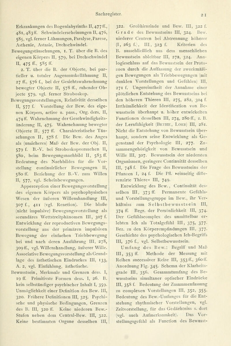 Erkrankungen des Bogenlabyrinths II, 477 ff-) 481, 483 fr. Schwindelerscheinungen II, 476, 585, vgl. ferner Lähmungen, Paralyse, Parese, Asthenie, Astasie, Drehschwindel. Bewegungstäuschungen, 1. T. über die B. des eigenen Körpers II, 579, bei Drehschwindel II, 475 ff-, 585 ff. 2. T. über die B. der Objecte, bei par- tieller u. totaler Augenmuskellähmung II, 27 ff., 576 f., bei der Gesichtswahrnehmung bewegter Objecte II, 578 ff., ruhender Ob- jecte 579, vgl. ferner Stroboskop. Bewegungsvorstellungen, Relativität derselben II, 577 f. Vorstellung der Bew. des eige- nen Körpers, active u. pass., Org. ders. II, 474ff. Wahrnehmung der Geschwindigkeits- änderung II, 475. Wahrnehmung bewegter Objecte II, 577 ff. Charakteristische Täu- schungen II, 578 f. Die Bew. des Auges als (unsicheres) Maß der Bew. der Obj. II, 579 f. B.-V. bei Stroboskopversuchen II, 580, beim Bewegungsnachbild II, 583 ff. Bedeutung des Nachbildes für die Vor- stellung continuirlicher Bewegungen II, 580 ff. Beziehung der B.-V. zum Willen U> 577) vgl- Scheinbewegungen. Apperception einer Bewegungsvorstellung des eigenen Körpers als psychophysisches Wesen der äußeren Willenshandlung III, 307 f., 411 (vgl. Reaction). Die bloße (nicht impulsive) Bewegungsvorstellung als secundäres Wettstreitphänomen III, 307 f. Entwicklung der reproductiven Bewegungs- vorstellung aus der primären impulsiven Bewegung der einfachen Triebbewegung bei und nach deren Ausführung III, 278, 309 fr., vgl. Willenshandlung, äußerer Wille. Associative Bewegungsvorstellung als Grund- lage des ästhetischen Eindruckes III, 133, A. 2, vgl. Einfühlung, ästhetische. Bewusstsein, Merkmale und Grenzen dess. I, 19 ff. Primitivste Formen dess. I, 26. B. kein selbständiger psychischer Inhalt I, 359. Unmöglichkeit einer Definition des Bew. III, 320. Frühere Definitionen III, 325. Psychi- sche und physische Bedingungen, Grenzen des B. III, 320 ff. Keine niederen Bew.- Stufen neben dem Central-Bew. III, 322. Keine bestimmten Organe desselben III, 322. Großhirnrinde und Bew. III, 322 f. Grade des Bewusstseins III, 324. Bew. niederer Centren bei Abtrennung höherer (I, 263 f.;, III, 323 f. Kriterien des B. ausschließlich aus dem menschlichen Bewusstsein ableitbar III, 272, 324. Ana- logieschluss auf das Bewusstsein der Proto- zoen durch die Auffassung der zweckmäßi- gen Bewegungen als Triebbewegungen (mit dunklen Vorstellungen und Gefühlen) III, 271 f. Ungereimtheit der Annahme einer plötzlichen Entstehung des Bewusstseins bei den höheren Thieren III, 275, 282, 304 f. Irrthümlichkeit der Idertification von Be- wusstsein überhaupt u. höher entwickelten Functionen desselben III, 274, 280 ff., z. B. der Lernfähigkeit (Bethe, Loeb) III, 281. Nicht die Entstehung von Bewusstsein über- haupt, sondern seine Entwicklung als Ge- genstand der Psychologie III, 277. Zu- sammengehörigkeit von Bewusstsein und Wille III, 307. Bewusstsein der niedersten Organismen, geringere Continuität desselben III, 748 f. Die Frage des Bewusstseins der Pflanzen I, 24 f. Die Pfl. »einseitig dift'e- renzirte Thiere« III, 749. Entwicklung des Bew., Continuität des- selben III, 373 ff. Permanente Gefühls- und Vorstellungsgruppe im Bew., ihr Ver- hältniss zum Selbstbewussts ein III, 374 ff. Begr. der Persönlichkeit III, 374. Der Gefühlscomplex des unmittelbar er- lebten Ich als Totalgefühl III, 375, 377- Bez. zu den Körperempfindungen III, 377. Geschichte des psychologischen Ich-Begriffs III, 376 f., vgl. Selbstbewusstsein. Umfang des Bew.: Begriff und Maß III, 353 ff. Methode der Messung mit Reihen successiver Reize III, 353 ff., 3601!. Anordnung Fig. 345. Schema der Klarheits- grade III, 356. Gesammtumfang des Be- wusstseins simultaner optischer Eindrücke III, 358 f. Bedeutung der Zusammenfassung zu complexen Vorstellungen III, 352, 355. Bedeutung des Bew.-Umfanges für die Ent- stehung rhythmischer Vorstellungen, vgl. Zeitvorstellung, für das Gedächtniss s. dort (vgl. auch Aufmerksamkeit). Das Vor- stellungsgefühl als Function des Bewusst-