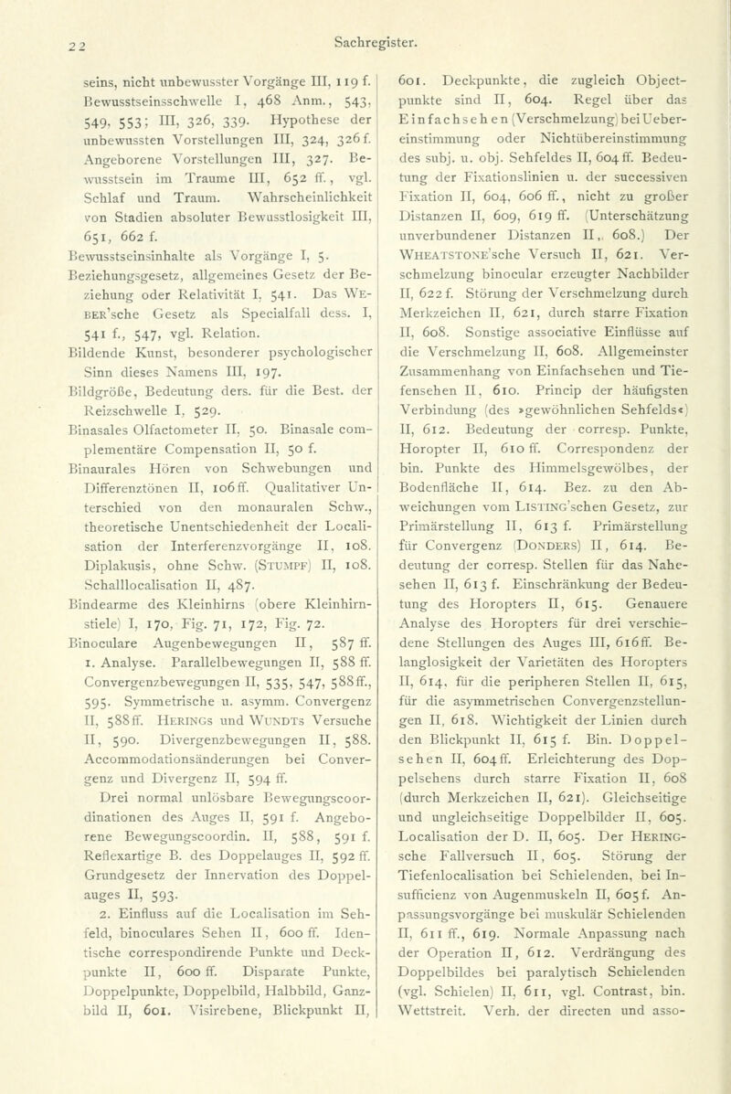 seins, nicht unbevvusster Vorgänge III, 119 f. üewusstseinsschwelle I, 468 Anm., 543, 549. 553; III, 326, 339. Hypothese der unbewnssten Vorstellungen III, 324, 326 f. Angeborene Vorstellungen III, 327. Be- wusstsein im Traume III, 652 ff., vgl. Schlaf und Traum. Wahrscheinlichkeit von Stadien absoluter Bewusstlosigkeit III, 651, 662 f. Bewusstseinsinhalte als Vorgänge I, 5. Beziehungsgesetz, allgemeines Gesetz der Be- ziehung oder Relativität I, 541. Das We- BER'sche Gesetz als Specialfall dess. I, 541 f., 547, vgl. Relation. Bildende Kunst, besonderer psychologischer Sinn dieses Namens III, 197. Bildgröße, Bedeutung ders. für die Best, der Reizschwelle I, 529. Binasales Olfactometer IL 50. Binasale com- plementäre Compensation II, 50 f. Binaurales Hören von Schwebungen und Differenztönen II, 106 ff. Qualitativer Un- terschied von den monauralen Schw., theoretische Unentschiedenheit der Locali- sation der Interferenzvorgänge II, 108. Diplakusis, ohne Schw. (Stumpf) II, 108. Schalllocalisation II, 487. Bindearme des Kleinhirns (obere Kleinhirn- stiele) I, 170, Fig. 71, 172, Fig. 72. Binoculare Augenbewegungen II, 587 ff. I. Analyse. Parallelbewegungen II, 588 ff. ConvergenzbeweguDgen II, 535, 547, 588fr., 595. Symmetrische u. asymm. Convergenz II, 588fr. Herings und Wundts Versuche II, 590. Divergenzbewegungen II, 588. Accommodationsänderungen bei Conver- genz und Divergenz II, 594 ff. Drei normal unlösbare Bewegungscoor- dinationen des Auges II. 591 f. Angebo- rene Bewegungscoordin. II, 588, 591 f. Reflexartige B. des Doppelauges IT, 592 ff. Grundgesetz der Innervation des Doppel- auges II, 593. 2. Einfluss auf die Localisation im Seh- feld, binoculares Sehen II, 600 ff. Iden- tische correspondirende Punkte und Deck- ;mnkte II, 600 ff. Disparate Punkte, Doppelpunkte, Doppelbild, Halbbild, Ganz- bild II, 601. Visirebene, Blickpunkt II, 601. Deckpunkte, die zugleich Object- pnnkte sind II, 604. Regel über das Einfachsehen (Verschmelzung beiUeber- einstimmung oder Nichtübereinstimmung des subj. u. obj. Sehfeldes II, 604ff. Bedeu- tung der Fixationslinien u. der successiven Fixation II, 604. 606 ff., nicht zu großer Distanzen II, 609, 619 ff. (Unterschätzung unverbundener Distanzen II, 608.) Der WHEATSTONE'sche Versuch II, 621. Ver- schmelzung binocular erzeugter Nachbilder II, 622 f. Störung der Verschmelzung durch Merkzeichen II, 621, durch starre Fixation II, 608. Sonstige associative Einflüsse auf die Verschmelzung II, 608. Allgemeinster Zusammenhang von Einfachsehen und Tie- fensehen II. 610. Princip der häufigsten Verbindung (des »gewöhnlichen Sehfelds«; II, 612. Bedeutung der corresp. Punkte. Horopter II, 610 ff. Correspondenz der bin. Punkte des Himmelsgewölbes, der Bodenfläche II, 614. Bez. zu den Ab- weichungen vom LisxiNG'schen Gesetz, zur Primärstellung II. 613 f. Primärstellung für Convergenz (Donders) II, 614. Be- deutung der corresp. Stellen für das Nahe- sehen II, 613 f. Einschränkung der Bedeu- tung des Horopters II, 615. Genauere Analyse des Horopters für drei verschie- dene Stellungen des Auges III, 6i6ff. Be- langlosigkeit der Varietäten des Horopters II, 614. für die peripheren Stellen II, 615, für die asymmetrischen Convergenzstellun- gen II, 618. Wichtigkeit der Linien durch den Blickpunkt II, 615 f. Bin. Doppel- sehen II, 604 ff. Erleichterung des Dop- pelsehens durch starre Fixation II, 608 (durch Merkzeichen II, 621). Gleichseitige und ungleichseitige Doppelbilder II. 605. Localisation der D. II, 605. Der Hering- sche Fallversuch II, 605. Störung der Tiefenlocalisation bei Schielenden, bei In- sufficienz von Augenmuskeln II, 605 f. An- passungsvorgänge bei muskulär Schielenden II, 611 ff., 619. Normale Anpassung nach der Operation II, 612. Verdrängung des Doppelbildes bei paralytisch Schielenden (vgl. Schielen) IL 611, vgl. Contrast, bin. Wettstreit. Verh. der directen und asso-