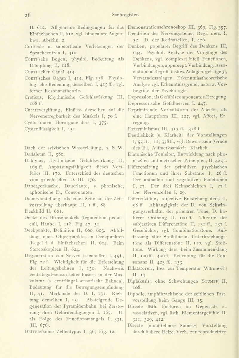 II. 612. Allgemeine Bedingungen für das Einfachsehen II, 612, vgl. binoculare Augen- bew. Abschn. 2. Corticale u. subcorticale Verletzungen der Sprachcentren I, 310. CoRTi'sche Bogen, physiol. Bedeutung als Dämpfung II, 128. CoRTl'scher Canal 414. CoRTi'sches Organ I. 414. Fig. 138. Physio- logische Bedeutung desselben I. 415 ff., vgl. ferner Resonanztheorie. Creticus, Rhythmische Gefühlswirkung III, 168 ff. Curarevergiftung, Einfluss derselben auf die Nervenerregbarkeit des Muskels I, 70 f. Cyclostomen, Hörorgane ders. I, 375. Cystenflüssigkeit I, 451. Dach der sylvischen Wasserleitung, s. S. W. Dädaleum II, 580. Daktylus, rhythmische Gefühlswirkung III, 169 ff. Anpassungsfähigkeit dieses Vers- fußes III, 170. Unterschied des deutschen vom griechischen D. III. 170. Dauergeräusche, Dauerlaute, s. phonische, aphonische D., Consonanten. Dauervorstellung, als einer Seite an der Zeit- vorstellung überhaupt III, 1 ff., 88. Deckbild II. 601. Decke des Hirnschenkels tegmentum pedun- culi, Haube I, 118, Fig. 47. 51. Deckpunkte, Definition II, 600, 603. Abbil- dung eines Objectpunktes in Deckpunkten Regel f. d. Einfachsehen II, 604. Beim Stereoskopiren II, 624. Degeneration von Nerven fsecundäre I, 45 f., Fig. 22 f. Wichtigkeit für die Erforschung der Leitungsbahnen I, 150. Nachweis centrifugal-sensorischer Fasern in der Mus- kulatur 's. centrifugal-sensorische Bahnen), Bedeutung für die Bewegungsempfindung II, 41. Merkmale der D. I, 151. Rich- tung derselben I, 151. Absteigende De- generation der Pyramidenbahn bei Zerstö- rung ihrer Gehirnendigungen I, 165. D. als Folge des Functionsmangels I, 331, (IE, 676;. DEiTERs'scher Zellentypus I, 36, Fig. 12. Demonstrationschronoskop III. 369, Fig.357. Dendriten des Nervensystems, Begr. ders. I, 32. D. der Retinazellen, I, 426. Denken, populärer Begriff des Denkens III, 634. Psychol. Analyse der Vorgänge des Denkens, vgl. complexe, Intell. Functionen, Verbindungen, appercept. Verbindung. Asso- ciationen. Begriff. insbes. Anlagen, geislige 3 , Verstandesanlagen. Erkenntnisstheoretische Analyse vgl. Erkenntnissgrund, naturw. Vor- begriffe der Psychologie. Depression, als Gefühlscomponente s.Erregung. Depressorische Gefäßnerven I, 247. Deprimirende Verlaufsform der Affecte, als eine Hauptform III, 227, vgl. Affect, Er- regung. Determinismus III, 313 fr., 318 f. Deutlichkeit 'u. Klarheit der Vorstellungen I, 551 f.; III, 338ff., vgl. Bewusstsein Grade des B. , Aufmerksamkeit, Klarheit. Diatonische Tonleiter, Entwicklung nach pho- nischen und metrischen Principien, II, 425 f. Differenzirung der primitiven psychischen Functionen und ihrer Substrate I, 26 ff. Der animalen und vegetativen Functionen I. 27. Der drei Keimschichten I, 27 f. Der Nervenzellen I, 29. Differenztöne, objective Entstehung ders. II, 98 ff. Abhängigkeit der D. von Schwin- gungsverhältn. der primären Töne, D. hö- herer Ordnung II. 100 ff. Theorie der subjectiven Differenztöne II, 131 ff, 137 f. Geschichte, vgl. Combinationstöne. Auf- fassung aller Stoßtöne u. Unterbrechungs- töne als Differenztöne II, 110, vgl. Stoß- töne. Wirkung ders. beim Zusammenklang II, 100ff., 406ff. Bedeutung für die Con- sonanz II. 423 ff, 433. Dilatatoren, Bez. zur Temperatur Wärme-E.) II, 14. Diplakusis, ohne Schwebungen Stumpf II. 108. Dipodie, amphibrachische der zeitlichen Tast- vorstellung beim Gange III, 15. Directe ästh. Factoren im Gegensatz zu associativen, vgl. ästh. Elementargefühle II, 321, 329, 422. Directe unmittelbare Sinnes- Vorstellung durch äußere Reize, Verh. zur reproducirten