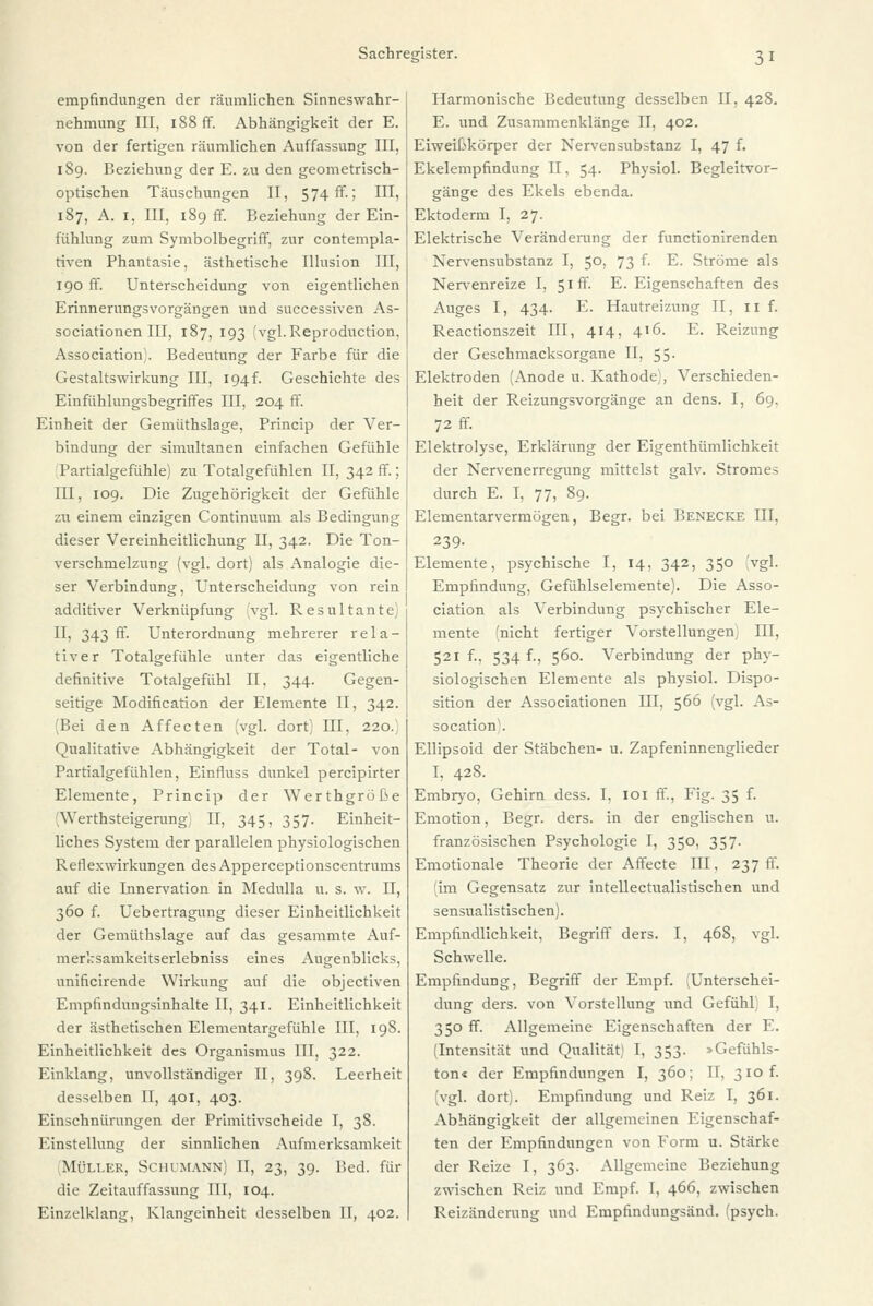 empfindungen der räumlichen Sinneswahr- nehmung III, 188 ff. Abhängigkeit der E. von der fertigen räumlichen Auffassung III. 189. Beziehung der E. zu den geometrisch- optischen Täuschungen II, 574 fr.; III, 187, A. 1, III, 189 fr. Beziehung der Ein- fühlung zum Symbolbegriff, zur contempla- tiven Phantasie, ästhetische Illusion III, 190 ff. Unterscheidung von eigentlichen Erinnerungsvorgängen und successiven As- sociationen III, 187, 193 fvgl.Reproduction, Association). Bedeutung der Farbe für die Gestaltswirkung III, 194f. Geschichte des Einfühlungsbegriffes III, 204 ff. Einheit der Gemüthslage, Princip der Ver- bindung der simultanen einfachen Gefühle Partialgefühle) zu Totalgefühlen II, 342 ff.; III, 109. Die Zugehörigkeit der Gefühle zu einem einzigen Continuum als Bedingung dieser Vereinheitlichung II, 342. Die Ton- verschmelzung (vgl. dort) als Analogie die- ser Verbindung, Unterscheidung von rein additiver Verknüpfung vgl. Resultante) IT, 343 ff. Unterordnung mehrerer rela- tiver Totalgefühle unter das eigentliche definitive Totalgefühl II, 344. Gegen- seitige Modification der Elemente II, 342. (Bei den Affecten (vgl. dort) III. 220. Qualitative Abhängigkeit der Total- von Partialgefühlen, Einrluss dunkel percipirter Elemente, Princip der Werthgröße YYerthsteigernng II, 345. 357. Einheit- liches System der parallelen physiologischen Reflexwirkungen des Apperceptionscentrums auf die Innervation in Medulla u. s. w. II, 360 f. Uebertragung dieser Einheitlichkeit der Gemüthslage auf das gesammte Auf- merksamkeitserlebniss eines Augenblicks, unificirende Wirkung auf die objectiven Empfindungsinhalte II, 341. Einheitlichkeit der ästhetischen Elementargefühle III, 198. Einheitlichkeit des Organismus III, 322. Einklang, unvollständiger II, 398. Leerheit desselben II, 401, 403. Einschnürungen der Primitivscheide T, 38. Einstellung der sinnlichen Aufmerksamkeit Müller, Schumann) II, 23, 39. Bed. für die Zeitauffassung III, 104. Einzelklang, Klangeinheit desselben II, 402. Harmonische Bedeutung desselben II. 428. E. und Zusammenklänge II, 402. Eiweibkorper der Nervensubstanz I, 47 f. Ekelempfindung II. 54. Physiol. Begleitvor- gänge des Ekels ebenda. Ektoderm I, 27. Elektrische Veränderung der functionirenden Nervensubstanz I, 50, 73 f. E. Ströme als Nervenreize I, 51 ff. E.Eigenschaften des Auges I, 434. E. Hautreizung II, 11 f. Reactionszeit III, 414, 416. E. Reizung der Geschmacksorgane II. 55. Elektroden (Anode u. Kathode), Verschieden- heit der Reizungsvorgänge an dens. I, 69, 72 ff. Elektrolyse, Erklärung der Eigenthümlichkeit der Nervenerregung mittelst galv. Stromes durch E. I, 77, 89. Elementarvermögen, Begr. bei Benecke III, 239- Elemente, psychische I, 14, 342, 350 vgl. Empfindung, Gefühlselemente). Die Asso- ciation als Verbindung psychischer Ele- mente (nicht fertiger Vorstellungen III, 521 f., 534 f., 560. Verbindung der phy- siologischen Elemente als physiol. Dispo- sition der Associationen III, 566 (vgl. As- socation). Ellipsoid der Stäbchen- u. Zapfeninnenglieder I, 428. Embryo, Gehirn dess. I, 101 ff., Fig. 35 f. Emotion, Begr. ders. in der englischen u. französischen Psychologie I, 350, 357. Emotionale Theorie der Affecte III, 237 ff. (im Gegensatz zur intellectualistischen und sensualis tischen). Empfindlichkeit, Begriff ders. I, 468, vgl. Schwelle. Empfindung, Begriff der Empf. (Unterschei- dung ders. von Vorstellung und Gefühl) I, 350 ff. Allgemeine Eigenschaften der E. (Intensität und Qualität) I, 353. »Gefühls- ton« der Empfindungen I, 360; IT, 310 f. (vgl. dort). Empfindung und Reiz I, 361. Abhängigkeit der allgemeinen Eigenschaf- ten der Empfindungen von Form u. Stärke der Reize I, 363. Allgemeine Beziehung zwischen Reiz und Empf. I, 466, zwischen Reizänderung und Empfindungsänd. fpsych.