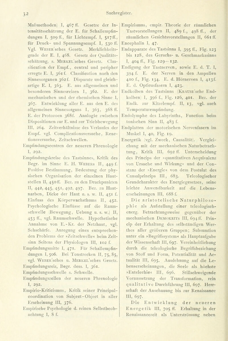 Maßmethoden) I, 467 ff. Gesetze der In- tensitätsschätzung der E. für Schallempfin- dungen I. 509 ff., für Lichtempf. I, 517ff., für Druck- und Spannungsempf. I, 530 ff. Vgl. WEüERsches Gesetz. Merklichkeits- grade der E. I, 468. Gesetz der Qualitäts- schätzung, s. MERKELsches Gesetz. Clas- sification der Empf., central und peripher erregte E. I. 361 f. Classification nach den Sinnesorganen 362 f. Disparate und gleich- artige E. I, 363. E. aus allgemeinen und besonderen Sinnesreizen I, 362. E. der mechanischen und der chemischen Sinne I, 367. Entwicklung aller E. aus den E. des allgemeinen Sinnesorgans I, 363, 368 fr. K. der Protozoen 368! Analogie zwischen Dispositionen zur E. und zur Triebbewegung III. 264. Zeitverhältnisse des Verlaufes der Empf. vgl. Complicationsversuche, Reac- tionsversuche, Zeitschwellen. Empfindungscentren der neueren Phrenologie I, 292. Empfindungskreise des Tastsinnes, Kritik des Begr. im Sinne E. H. Webers II, 449 f. Positive Bestimmung, Bedeutung der phy- sischen Organisation der einzelnen Haut- stellen II, 450 fr. Bez. zu den Druckpunkten II, 442, 445, 451, 492, 497. Bez. zu Haut- narben, Dicke der Haut u. s. w. II, 451 f. Einfluss des Körperwachsthums II, 452. Psychologische Einflüsse auf die Raum- schwelle Bewegung, Uebung u. s. w.) II, 453 ff., vgl. Raumschwelle. Hypothetische Annahme von E.-Kr. der Netzhaut, vgl. Sehschärfe. Anregung eines entsprechen- den Problems der »Zeitschwelle« beim Zeit- sinn Seitens der Physiologen III, 102 f. Empfindungsmitte I, 471. Für Schallempfin- dungen I, 506. Bei Tonstrecken II, 75, 85, vgl. WEBER'sches u. MERKEL'sches Gesetz. Empfindungsreiz, Begr. dess. I, 361. Empfindungsschwelle s. Schwelle. Kmpfindungszellen der neueren Phrenologie I, 292. Empirio-Kriticismus, Kritik seiner Principal- coordination von Subject-Object in aller Erscheinung III, 376. Empirische Psychologie d. reinen Selbstbeob- achtung I, 8 f. Empirismus, empir. Theorie der räumlichen Tastvorstellungen II, 489 f., 498 ff., der räumlichen Gesichtsvorstellungen II, 661 ff. Encephalin I. 47. Endapparate des Tastsinns I, 395 ff., Fig. 123 bis 128, des Geruchs- u. Geschmackssinns I, 404 ff., Fig. 129—132. Endigung der Tastnerven, sowie E. d. T. I, 394 f. E. der Nerven in den Ampullen 410 f., Fig. 134. F. d. Hörnerven I, 413^ E. d. Opticusfasern I, 423. Fndkolben des Tastsinns (KRAUSEsche End- kolben I, 396 f.. Fig. 126, 401. Bez. der Endk. zur Kitzelempf. II, 13, vgl. auch Temperaturempfindung. Endolymphe des Labyrinths, Function beim tonischen Sinn II, 483 f. Endplatten der motorischen Nervenfasern im Muskel I, 40, Fig. 19. Energetik (vgl. Zweck, Causalität. Verglei- chung mit der mechanischen Naturbetrach- tung, Kritik III. 692 ff. Unterscheidung des Princips der »quantitativen Aequivalenz von Ursache und Wirkung« und der Con- stanz der »Energie« von dem Postulat des Causalprincips III, 683. Teleologischer Grundcharakter des Energiegesetzes, seine leichte Anwendbarkeit auf die Lebens- erscheinungen III, 688 f. Die aristotelische Naturphiloso- phie als Aufstellung einer teleologisch- energ. Betrachtungsweise gegenüber der mechanischen Demokrits III, 694 fr. Prin- cip der Erhaltung des selbständigen Wer- thes aller größeren Gruppen; Subsumtion unter ein »Begriffssystem« als Hauptaufgabe der Wissenschaft III, 697. Vereinheitlichung durch die teleologische Begriffsbeziehung von Stoff und Form, Potentialität und Ac- tualität III, 695. Ausdehnung auf die Le- benserscheinungen, die Seele als höchste »Entelechie« III. 696. Stillschweigende Voraussetzung der Transformation, rein qualitative Durchführung III, 697. Herr- schaft der Anschauung bis zur Renaissance III, 697. Die Entwicklung der neueren Energetik III, 705 ff. Erhaltung in der Renaissancezeit als Unterströmung neben
