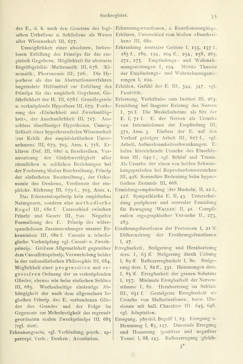 des E., d. h. nach den Gesetzen des logi- schen Urtheilens u. Schließens als Wesen aller Wissenschaft III. 677. Unmöglichkeit einer absoluten, lücken- losen Erfüllung des Princips für das em- pirisch Gegebene. Möglichkeit für abstracte Begriffsgebilde Mathematik III, 678. Ki- nematik, Phoronomie III, 716. Die Hy- pothese als das im Abstractionsverfahren begründete Hülfsmittel zur Erfüllung des Princips für das empirisch Gegebene, Ge- fährlichkeit der H. III, 678 f. Grundlegende u. verknüpfende Hypothese III. 679. Forde- rung der »Einfachheit und Zweckmäßig- keit*, der Anschaulichkeit III, 717. Aus- schluss überflüssiger Hypothesen, Unmög- lichkeit einer hypothesenfreien Wissenschaft zur Kritik des empiriokritischen Unter- nehmens; HI, 679, 703, Anm. 1, 718. Er- klären (Def. III. 680) u. Beschreiben. Vor- aussetzung der Gleichwerthigkeit aller räumlichen u. zeitlichen Beziehungen bei der Forderung biober Beschreibung. Princip der einfachsten Beschreibung, der Oeko- nomie des Denkens, Verdienste der em- piriokr. Richtung III. 679^. 703, Anm. 1. Das Erkenntnissprincip kein empirisches Naturgesetz, sondern eine methodische Regel TU, 680 f. Unterschied zwischen Princip und Gesetz III, 790. Negative Formulirung des E.: Princip des wider- spruchslosen Zusammenhanges unserer Er- kenntnisse III, 680 f. Causale u. teleolo- gische Verknüpfung vgl. Causal- u. Zweck- princip. Größere Allgemeinheit gegenüber dem Causalitätsprincip, Verwechslung beider in der rationalistischen Philosophie III, 684. Möglichkeit einer progressiven und re- gressiven Ordnung der zu verknüpfenden Glieder, ebenso wie beim einfachen Schluss IH, 685. Wechselseitige eindeutige Ab- hängigkeit der nach dem allgemeinen lo- gischen Princip des E. verbundenen Glie- der des Grundes und der Folge im Gegensatz zur Mehrdeutigkeit des regressiv geordneten realen Zweckprincips III, 685 (vgl. dort . Erkennungsacte, vgl. Verbindung, psych.; ap- percept. Verb.; Denken; Association. Erkennungsreactionen, s. Reactionsvorgänge. Erklären, Unterschied vom bloßen »Beschrei- ben« III, 680. Erkrankung centraler Gebiete I, 155, 157 f., 185 f., 189. 194, 204 fr., 254, 258, 265. 272, 275. Empfmdungs- und Wahrneh- mungsstörungen I, 194. Munks Theorie der Empfindungs- und Wahrnehmungsstö- rungen I, 199. Erleiden, Gefühl des E. III, 344, 347. vgl. Passivität. Erlernung. Verhältniss zum Instinct III, 263. Ermüdung bei längerer Reizung des Nerven 1, 70 f. Die Muskelsubstanz als Sitz der E. I, 71 f. E. der Nerven als Ursache von Intermissionen der Empfindung III. 371, Anm. 3. Einfluss der E. auf den Verlauf geistiger Arbeit III, 617 f., vgl. Arbeit, Aufmerksamkeitsschwankungen. E. keine hinreichende Ursache des Einschla- fens III, 649 f., vgl. Schlaf und Traum. Als Ursache der einen von beiden Schwan- kungsperioden bei Reproductionsversuchen III, 498. Secundäre Bedeutung beim hypno- tischen Zustande III, 668. Ermüdungsempfindung (der Muskeln', II. 22 f.. 42 f. Sympathische E. II, 43. Unterschei- dung peripherer und centraler Ermüdung für Bewegung Waller II, 41. Compli- cation ergographischer Versuche II, 273, 283. Ernährungsfunctionen der Protozoen I, 21 ff. Differenzirung der Ernährungsfunctionen I, 27. Erregbarkeit, Steigerung und Herabsetzung ders. I, 63 ff. Steigerung durch Uebung I, 69 ff. Reflexerregbarkeit I, 80. Steige- rung ders. I, 82 ff., 331. Hemmungen ders. I, 85 ff. Erregbarkeit der grauen Substanz I, 157. Minimale Erregbarkeit der Nerven- stämme I, 82. Herabsetzung im Schlafe III, 651 f. Gesteigerte Erregbarkeit als Ursache von Hallucinationen, bezw. Illu- sionen mit hall. Charakter III, 645, 648. vgl. Adaptation. Erregung, physiol. Begriff I, 63. Erregung u. Hemmung I, 6^, 157. Dauernde Erregung und Hemmung (positiver und negativer Tonus! I, 88, 243. Reflexerregung gleich-