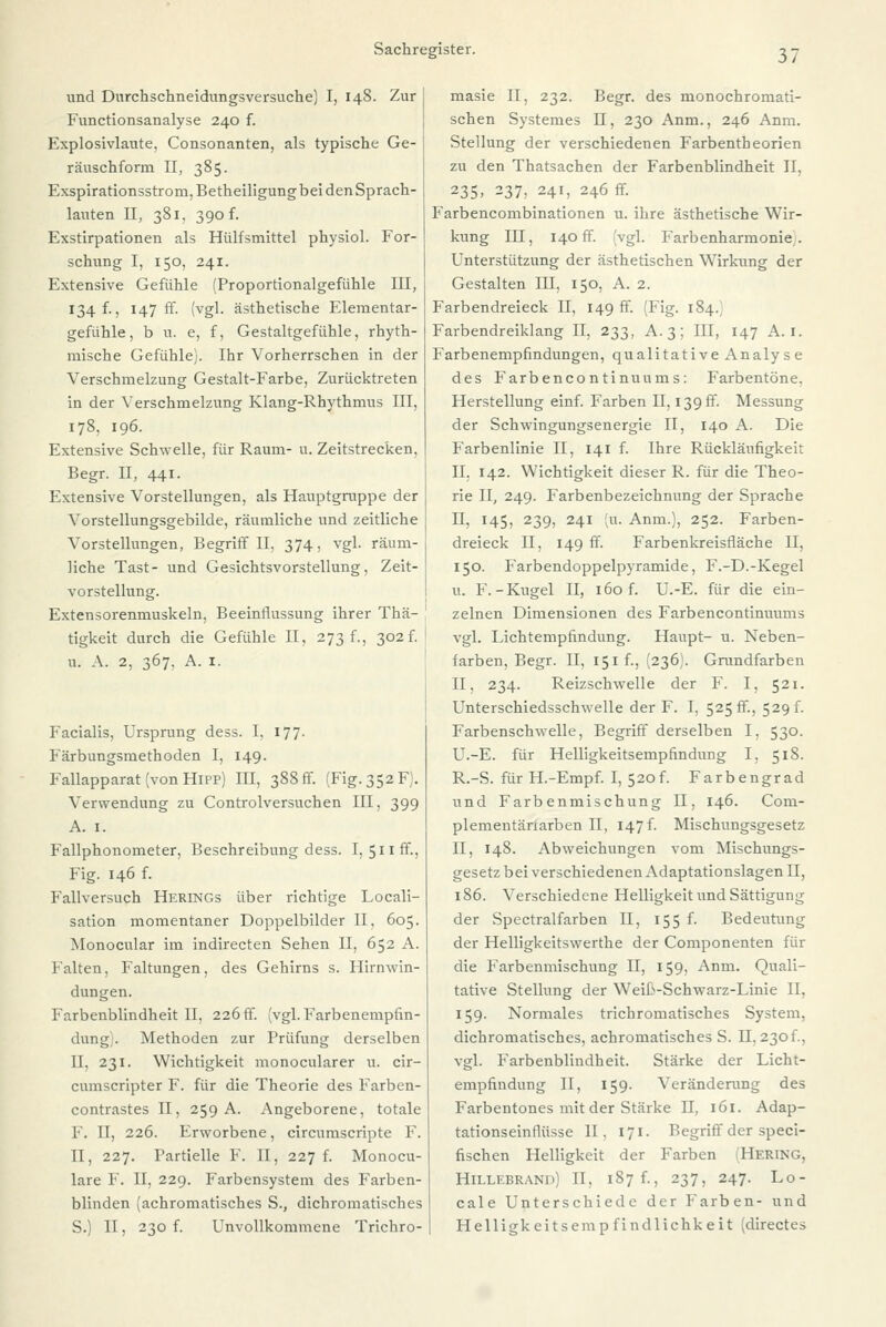 und Durchschneidungsversuche) I, 148. Zur Functionsanalyse 240 f. Explosivlaute. Consonanten, als typische Ge- räuschform II, 385. Exspirationsstrom, Betheiligung bei den Sprach- lauten II, 381, 390 f. Exstirpationen als Hülfsmittel physiol. For- schung I, 150, 241. Extensive Gefühle (Proportionalgefühle III, 134 f., 147 fr. (vgl. ästhetische Elementar- gefühle, b u. e, f, Gestaltgefühle, rhyth- mische Gefühle). Ihr Vorherrschen in der Verschmelzung Gestalt-Farbe, Zurücktreten in der Verschmelzung Klang-Rhythmus III, 178, 196. Extensive Schwelle, für Raum- u. Zeitstrecken, Begr. II, 441. Extensive Vorstellungen, als Hauptgruppe der Vorstellungsgebilde, räumliche und zeitliche Vorstellungen, Begriff II, 374, vgl. räum- liche Tast- und Gesichtsvorstellung, Zeit- vorstellung. Extensorenmuskeln, Beeinflussung ihrer Thä- tigkeit durch die Gefühle II, 273 f., 302f. u. A. 2, 367, A. 1. Facialis, Ursprung dess. I. 177. Färbungsmethoden I, 149. Fallapparat (von Hipp) III, 388 fr. (Fig. 352 F). Verwendung zu Controlversuchen III, 399 A. 1. Fallphonometer, Beschreibung dess. I, 511 ff., Fig. 146 f. Fallversuch Herings über richtige Locali- sation momentaner Doppelbilder II, 605. Monocular im indirecten Sehen II, 652 A. Falten, Faltungen, des Gehirns s. Hirnwin- dungen. Farbenblindheit II, 226 ff. (vgl. Farbenempfin- dung;. Methoden zur Prüfung derselben II, 231. Wichtigkeit monocularer u. cir- cumscripter F. für die Theorie des Farben- contrastes II, 259 A. Angeborene, totale F. II, 226. Erworbene, circumscripte F. II, 227. Partielle F. II, 227 f. Monocu- lare F. II, 229. Farbensystem des Farben- blinden (achromatisches S., dichromatisches S.) II, 230 f. Unvollkommene Trichro- masie II, 232. Begr. des monochromati- schen Systemes H, 230 Anm., 246 Anm. Stellung der verschiedenen Farbentbeorien zu den Thatsachen der Farbenblindheit II, 235> 237, 241, 246 ff. Farbencombinationen u. ihre ästhetische Wir- kung III, 140 ff. vgl. Farbenharmonie. Unterstützung der ästhetischen Wirkung der Gestalten III, 150, A. 2. Farbendreieck II, 149 ff. (Fig. 184.) Farbendreiklang II, 233, A. 3; III, 147 A. 1. Farbenempfindungen, qualitative Analyse des Farbencontinuums: Farbentöne. Herstellung einf. Farben II, 139 ff. Messung der Schwingungsenergie II, 140 A. Die Farbenlinie II, 141 f. Ihre Rückläufigkeit II. 142. Wichtigkeit dieser R. für die Theo- rie II, 249. Farbenbezeichnung der Sprache II, 145, 239, 241 (u. Anm.), 252. Farben- dreieck II, 149 ff. Farbenkreisfläche II, 150. Farbendoppelpyramide, F.-D.-Kegel u. F.-Kugel II, 160 f. U.-E. für die ein- zelnen Dimensionen des Farbencontinuums vgl. Lichtempfindung. Haupt- u. Neben- farben, Begr. II, 151 f., (236). Grundfarben II, 234. Reizschwelle der F. I, 521. Unterschiedsschwelle der F. I, 525 fr., 529 f. Farbenschwelle, Begriff derselben I, 530. U.-E. für Helligkeitsempfindung I, 518. R.-S. für H.-Empf. I, 52of. Farbengrad und Farbenmischung H, 146. Com- plementänarben PI, 147 f. Mischungsgesetz II, 148. Abweichungen vom Mischungs- gesetz bei verschiedenen Adaptationslagen II, 1S6. Verschiedene Helligkeit und Sättigung der Spectralfarben II, 155 f. Bedeutung der Helligkeitswerthe der Componenten für die Farbenmischung II, 159. Anm. Quali- tative Stellung der Weiß-Schwarz-Linie II, 159. Normales trichromatisches System, dichromatisches, achromatisches S. II, 23of., vgl. Farbenbliudheit. Stärke der Licht- empfindung II, 159. Veränderung des Farbentones mit der Stärke II, 161. Adap- tationseinflüsse II. 171. Begriff der speci- fischen Helligkeit der Farben (Hering, Hillebrand) II, 187 f., 237, 247. Lo- cale Unterschiede der Farben- und Helligkeitsempfindlichkeit (directes