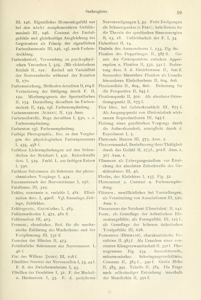 III, 146. Eigentliches Harmoniegefühl nur bei den nicht complementären Gefühls- maximis III, 146. Contrast der Partial- gefühle und gleichzeitige Ausgleichung des Gegensatzes als Princip der eigentlichen Farbenharmonie III, 146, vgl. auch Farben- dreiklang. Farbenkreisel, Verwendung zu psychophysi- schen Versuchen I, 525. (Mit elektrischem Betrieb II, 191.) Kreisel mit Variabilität der Sectorenbreite während der Rotation II, 170. Farbenmischung, Methoden derselben II, 164 ff. Veränderung der Sättigung durch F. II, 150. Mischungsgesetz der Spectralfarben II, 154. Darstellung desselben im Farben- dreieck II, 149, vgl. Farbenempfindung. Farbennuancen (Aubert) II, 139 Anm. Farbenschwelle, Begr. derselben I, 53°> s- a- Farbenempfindung. Farbenton vgl. Farbenempfindung. Farbige Photographie, Bez. zu den Vorgän- gen des physiologischen Farbenprocesses I, 435, 458 f. Farblose Lichtempfindungen auf den Seiten- theilen der Netzhaut I, 431. Reizschwelle ders. I, 529. Farbl. L. aus farbigen Reizen I, 530. Farblose Substanzen als Substrate der photo- chemischen Vorgänge I, 434. Faseraustausch der Nervenstämme I, 156. Fatalismus III, 319. Fehler, constante u. variable I, 481. Elimi- nation ders. I, 490 ff. Vgl. Raumlage, Zeit- lage, Zeitfehler. Fehlergesetz, GAUSs'sches I, 483. Fehlermethoden I, 472, 481 ff. Fehlreaction III, 413. Ferment, chemisches, Bed. für die mecha- nische Erklärung des Wachsthums und der Fortpflanzung III, 731 ff. Fernsinn der Blinden II, 473. Fettähnliche Substanzen der Nervenmasse I, 46 f. Fiat des Willens (James) III, 298 f. Fibrilläre Structur der Nervenzellen I, 33, 44f. F. S. der Zwischensubstanz I, 43. Fibrillen der Uendriten I, 32. F. der Muskel- u. Hautnerven I, 33. F. d. peripheren Nervenendigungen I, 39. Freie Endigungen als Schmerzpunkte (v. Frey) ; kein Beweis für die Theorie der speeifischen Sinnesenergien II, 13, 18. Unfärbbarkeit der F. I, 34. Fieberfrost II, 14. Fimbria des Ammonshorns I, 133, Fig. 60. Fixation des Doppelanges II, 587 ff. Ge- setz der Correspondenz zwischen Apper- ception u. Fixation II, 532, 541 f. Bedeu- tung dess. f. d. Gesichtsraum II, 600 ff. Successive binoculare Fixation als Ursache binocularen Einfachsehens PI, 604, 606. Fixationslinie II, 604, 606. Bedeutung für die Perspective II, 645 f. Fixationspunkt II, 502. Als absoluter Orien- tirungspunkt II, 675 f. Fixe Idee, bei Geisteskrankheit III, 675 f. Als.Ausgangspunkt von illusionistisch wirk- samen Reproductionen III, 645 f. Fixirung eines psychischen Vorgangs durch die Aufmerksamkeit, ermöglicht durch d. Experiment I, 5. Flatternde Herzen III, 579, Anm. 2. Flexorenmuskel, Beeinflussung ihrer Thätigkeit durch das Gefühl II, 273f., 302«. Anm. 2, 367 Anm. I. Flimmern als Uebergangsstadium vor Errei- chung der absoluten Zeitschwelle des Ge- sichtssinnes III, 46. Flocke, des Kleinhirns I, 137, Fig. 52. Florcontrast s. Contrast u. Farbenempfin- dung. Flüstern, unwillkürliches bei Vorstellungen, als Vermittelung von Associationen III, 55°, Anm. 1. Fluorescenz der Netzhaut (Ultraviolett) II, 142. Form, als Grundlage der ästhetischen Ele- mentargefühle, als Formgefühl, III, 125 f.. als Grundlage der höheren ästhetischen Totalgefühle III, 628. Formanten (Hermann), charakteristische Vo- caltöne II, 383 f. Als Ursachen einer con- stanten Klangverwandtschaft II. 392 f. Pho- nogramme Fig. 234. Intensitätsverh., unharmonisches Schwingungsverhältniss. Constanz II, 383 f., 390 f. Große Höhe H, 383, 391. Tabelle II. 3S4. Die Frage nach selbständiger Entstehung innerhalb der Mundhöhle II, 391 f.