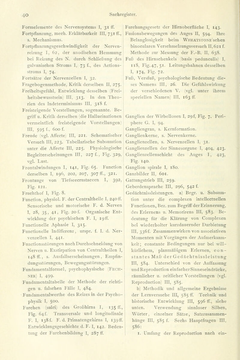 Formelemente des Nervensystems I, 31 ff. Fortpflanzung, mech. Erklärbarkeit III, 731 ff., s. Mechanismus. Fortpflanzungsgeschwindigkeit der Nerven-1 reizung I, 62. der anodischen Hemmung bei Reizung des N. durch Schließung des galvanischen Stroms I, 73 f., des Actions- stroms I, 74. Fortsätze der Nervenzellen I, 32. Fragebogenmethode. Kritik derselben II, 275. Freiheitsgefühl, Entwicklung desselben 'Frei- heitsbewusstsehv ITT. 313. In den Theo- rien des Indeterminismus III, 318 f. Freisteigende Vorstellungen, sogenannte. Be- griff u. Kritik derselben [die Hallucinationen vermeintlich freisteigende Vorstellungen III, 595 f.. 600 f. Freude 'vgl. Affecte! III, 221. Schematischer Versuch III, 223. Tabellarische Subsumtion unter die Affecte HI, 225. Physiologische Begleiterscheinungen III, 227 f.. Fig. 329, vgl. Lust. Frontalwindungen I, 141, Fig. 65. Function derselben I, 196. 202, 207, 307 ff., 321. Frontauge von Tiefseecrustaceen I, 392. Fig. 121. Frachthof I, Fig. 8. Function, physiol. F. der Centraltheile I. 240 ff. Sensorische und motorische F. d. Nerven I, 28, 35, 41, Fig. 20 f. Organische Ent- wicklung der psychischen F. I, 19 ff. Functionelle Aphasie I, 315. Functionelle Indifferenz. urspr. f. I. d. Ner- venzellen I, 441. Functionsstörungen nach Durchschneidung von Nerven u. Exstirpation von Centraltheilen I, 148 ff, s. Ausfallserscheinungen. Empfin- dungsstörangen, Bewegungsstörungen. Fundamentalformel, psychophysische (Fech- ner) I, 499- Fundamentaltabelle der Methode der richti- gen u. falschen Fälle I, 484. Fundamentalwerthe des Reizes in der Psycho- physik I. 5°°- Furchen (sulci) des Großhirns I, 135 ff, Fig. 64f. Transversale und longitudinale F. I, 138f. F. d. Primatengehirns I, I39ff. Entwicklungsgeschichte d. F. I, 142. Bedeu- Furchungsgesetz der Hirnoberfläche I, 143. Fusionsbewegungen des Auges II, 594. Ihre Belanglosigkeit beim Wheatstone sehen binocularen Verschmelzungsversuch II. 621 f. Methode zur Messung der F.-B. Tl. 638. Fuß des Hirnschenkels 'basis peduneulis) I, 118. Fig. 47, 51. Leitungsbahnen desselben I. 174, Fig. 72. Fuß. Versfuß, psychologische Bedeutung die- ses Namens III, 26, Die Gefühlswirkung der verschiedenen V. (vgl. unter ihrem speciellen Namen III. 163 ff. Ganglien der Wirbellosen I, 29 f, Fig. 7. Peri- phere G. I, 94. Gangliengrau. s. Kernformation. Ganglienkerne, s. Nervenkerne. Ganglienzellen, s. Nervenzellen I. 31. Ganglienzellen der Sinnesorgane I, 404, 423. Ganglienzellenschicht des Auges I, 423. Fig. 140. Ganglion spirale I, 180. Ganzbilder II, 601. Gattungstrieb HI, 259. Geberdensprache III, 296, 542 f. Gedächtnissleistungen, a) Begr. u. Subsum- tion unter die complexen intellectuellen Functionen, Bez. zum Begriff der Erinnerung, des Erlernens u. Memorirens III, 583. Be- deutung für die Klärung von Complexen bei wiederholter kurzdauernder Darbietung III, 33Öf. Zusammenwirken von associativen Momenten mit Vorgängen der Aufmerksam- keit; constante Bedingungen nur bei will- kürlichem, planmäßigem Erlernen, con- stantes Maß der Gedächtnissleistung III, 584. Unterschied von der Auffassung und Reproduction einfacherSinneseindrücke. räumlicher u. zeitlicher Vorstellungen (vgl. Reproduction) HI, 585. b) Methodik und allgemeine Ergebnisse der Lernversuche HI, 585 ff. Technik und historische Entwicklung III, 596 ff, siehe unten. Verwendung sinnloser Silben, Wörter, einzelner Sätze, Satzzusammen- hänge HI. 585 f. Sechs Hauptfragen III, 586: