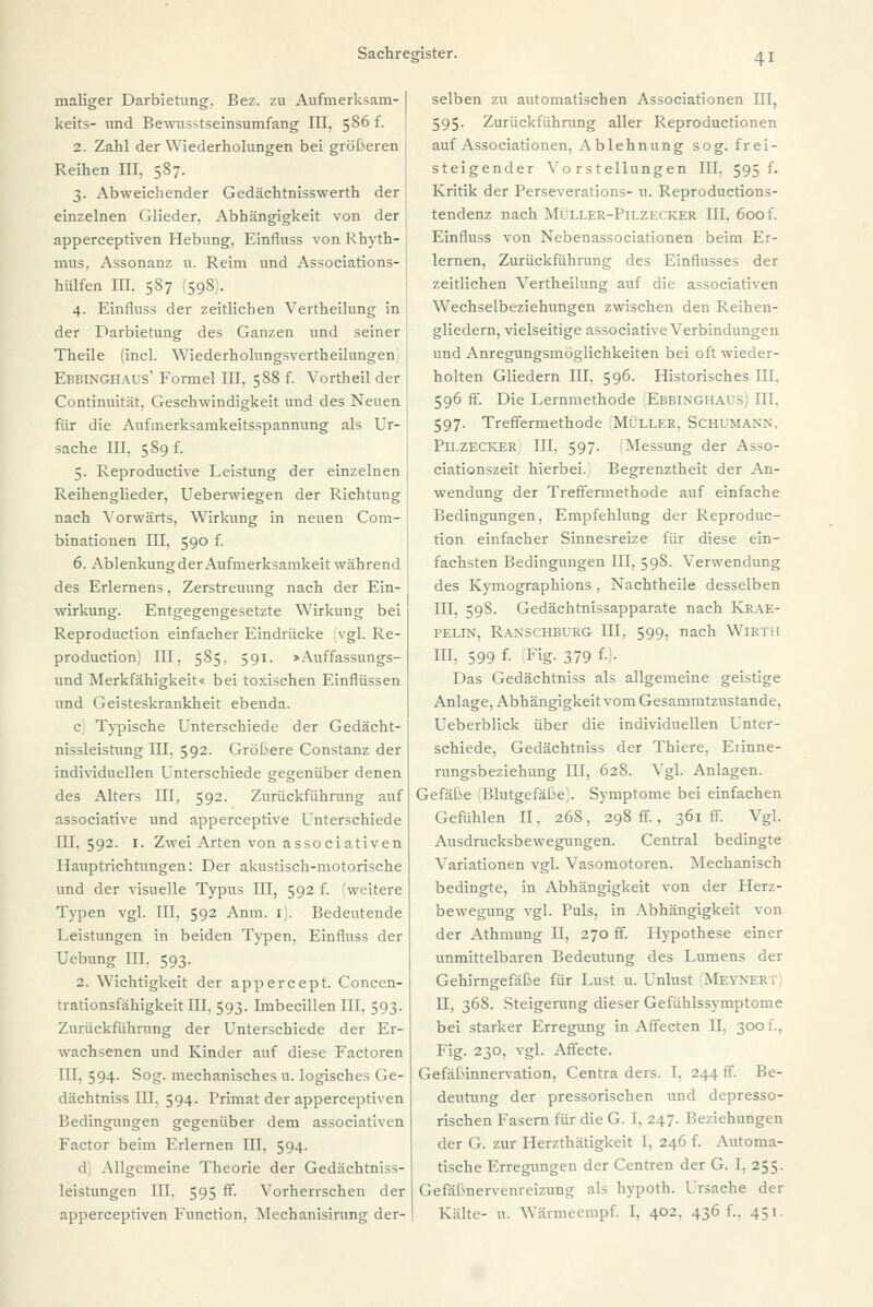 maliger Darbietung. Bez. zu Aufmerksam- keits- und Bewnsstseinsumfang III, 586 f. 2. Zahl der Wiederholungen bei größeren Reihen III. 587. 3. Abweichender Gedächtnisswerth der einzelnen Glieder, Abhängigkeit von der apperceptiven Hebung, Einflnss von Rhyth- mus, Assonanz u. Reim und Associations- hülfen III. 587 598 . 4. Einfluss der zeitlichen Vertheilung in der Darbietung des Ganzen und seiner Theile (incl. Wiederholungsvertheilungen Ebbinghaus' Formel III, 588 f. Vortheil der Continuität. Geschwindigkeit und des Neuen für die Aufmerksamkeitsspannung als Ur- sache III, 589 f. 5. Reproductive Leistung der einzelnen , Reihenglieder, Ueberwiegen der Richtung nach Vorwärts, Wirkung in neuen Com- binationen III, 590 f. 6. Ablenkung der Aufmerksamkeit während des Erlernens, Zerstreuung nach der Ein- wirkung. Entgegengesetzte Wirkung bei Reproduction einfacher Eindrücke vgl. Re- production,' III, 585. 591. > Auffassungs- und Merkfähigkeit« bei toxischen Einflüssen und Geisteskrankheit ebenda. c Typische Unterschiede der Gedächt- nissleistung III, 592. Größere Constanz der individuellen Unterschiede gegenüber denen des Alters III, 592. Zurückführung auf associative und apperceptive Unterschiede III. 592. 1. Zwei Arten von associativen Hauptrichtungen: Der akustisch-motorische und der visuelle Typus m, 592 f. 'weitere Typen vgl. III, 592 Anm. 1). Bedeutende Leistungen in beiden Typen, Einfluss der Uebung III. 593. 2. Wichtigkeit der appercept. Concen- trationsfähigkeit III, 593. Imbecillen III, 593. Zurückführung der Unterschiede der Er- wachsenen und Kinder auf diese Factoren III, 594. Sog. mechanisches u. logisches Ge- dächtniss III. 594. Primat der apperceptiven Bedingungen gegenüber dem associativen Factor beim Erlernen III, 594. d Allgemeine Theorie der Gedächtniss- leistungen III. 595 ff. Vorherrschen der apperceptiven Function, Mechanisirung der- selben zu automatischen Associationen III, 595. Zurückführung aller Reproductionen auf Associationen, Ablehnung sog. frei- steigender Vorstellungen III, 595 f. Kritik der Perseverations- n. Reproductions- tendenz nach Müller-Pilzecker III, 600 f. Einfluss von Nebenassociationen beim Er- lernen, Zurückführung des Einflusses der zeitlichen Vertheilung auf die associativen Wechselbeziehungen zwischen den Reihen- gliedern, vielseitige associative Verbindungen und Anregungsmöglichkeiten bei oft wieder- holten Gliedern III. 596. Historisches III. 596 fr. Die Lernmethode Ebbinghai- III. 597. Treffermethode Müller. Schumann. Pilzecker III, 597. Messung der Asso- ciationszeit hierbei. Begrenztheit der An- wendung der Treffermethode auf einfache Bedingungen, Empfehlung der Reproduc- tion einfacher Sinnesreize für diese ein- fachsten Bedingungen III, 598. Verwendung des Kymographions , Nachtheile desselben III. 59S. Gedächtnissapparate nach Krae- pelin, Ranschburg III, 599, nach WlRTH III. 599 f. Fig. 379 f■ - Das Gedächtniss als allgemeine geistige Anlage, Abhängigkeit vom Gesammtzustande, Ueberblick über die individuellen Unter- schiede, Gedächtniss der Thiere, Erinne- rungsbeziehung III, 628. Vgl. Anlagen. Gefäße Blutgefäße;. Symptome bei einfachen Gefühlen II. 268, 298 fr., 361 ff. Vgl. Ausdrucksbewegungen. Central bedingte Variationen vgl. Vasomotoren. Mechanisch bedingte, in Abhängigkeit von der Herz- bewegung vgl. Puls, in Abhängigkeit von der Athmung II, 270 ff. Hypothese einer unmittelbaren Bedeutung des Lumens der Gehirngefäße für Lust u. Unlust MÜEYNER'J II, 368. Steigerung dieser Gefühlssymptome bei starker Erregung in Affecten II. 300 t., Fig. 230, vgl. Affecte. Gefäßinnervation, Centra ders. I. 244 ff. Be- deutung der pressorischen und depresso- rischen Fasern für die G. I. 247. Beziehungen der G. zur Herzthätigkeit I, 246 f. Automa- tische Erregungen der Centren der G. 1. 255. Gefäßnervenreizung als hypoth. Ursache der Kälte- u. Wärmeempf. I. 402. 436 f.. 451