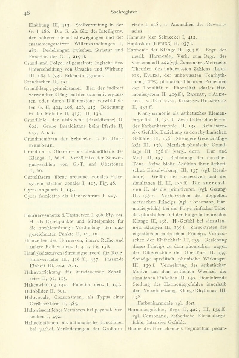 Einübung III. 413. Stellvertretung in der G. I. 286. Die G. als Sitz der Intelligenz, der höheren Gemüthsbewegungen und der zusammengesetzten Willenshandlungen I, 287. Beziehungen zwischen Stractur und Function der G. I, 219 ff. • irund und Folge, allgemeinste logische Bez. Unterscheidung von Ursache und Wirkung III. 684 f. vgl. Frkenntnissgrund . Grundfarben II. 151. Grundklang, gemeinsamer, Bez. der indirect verwandtenKlänge auf den associativ ergänz- ten oder durch Differenztöne verwirklich- ten G. II, 404, 406, 408, 413. Bedeutung in der Melodie II, 413; III. 138. Grundlinie, der Visirebene (Basaldistanz) II, 602. Große Basaldistanz beim Pferde II, 653, Am. 1. Grundmembran der Schnecke, s. Basilar- membran. Grundton u. Obertöne als Bestandtheile des Klangs II, 66 ff. Verhältniss der Schwin- gungszahlen von G.-T. und Obertönen II, 66. Gürtelfasern tibrae arcuatae, zonales Faser- system, Stratum zonale) I, 115, Fig. 48. Gyrns angularis I, 143. Gyrus fornicatus als Riechcentrum I, 207. Haarnervennetze d. Tastnerven I, 396, Fig. 123. H. als Druckpunkte und Mittelpunkte für die strahlenförmige Vertheilung der aus- gezeichneten Punkte II, 12, 16. Haarzellen des Hörnerven, innere Reihe und äußere Reihen ders. I. 415, Fig 138. Häufigkeitscurven Streuungscurven für Reac- tionsversuche III, 416 ff., 437. Passende Einheit III, 422, A. I. Hahnvorrichtung für kurzdauernde Schall- reize n, 91, 115. Hakenwindung 140. Function ders. I, 195. Halbbilder II, 601. Halbvocale, Consonanten, als Typus einer Geräuschform II. 385. Halbwissentliches Verfahren bei psychol. Ver- suchen I. 492. Hallucinationen. als automatische Functionen bei pathol. Veränderungen der Großhirn- rinde I, 258, s. Anomalien des Bewusst- seins. Hamulus der Schnecke, I, 412. Haploskop (Hering) IL 637 f. Harmonie der Klänge II, 399 ff. Begr. der musik. Harmonie, Verh. zum Begr. der ConsonanzlI.422 vgl. Consonanz .Metrische Theorien des unbewussten Zählens Leii;- N1Z, Euler . der unbewussten Tonrhyth- men Tipps . phonische Theorien, Principien der Tonalität u. Phonalität (duales Har- moniesystem II. 409ff., Rameae, d'Alem- BERT, V. OeTTINGEN, RlEMANN. llELMHOLTZ II, 433 ff- Klangharmonie als ästhetisches Elemen- targefühl III. 134 ff. Zwei Unterschiede von der Farbenharmonie III, 135. Rein inten- sive Gefühle, Beziehung zu den rhythmischen Gefühlen III, 136. Strengere Gesetzmäßig- keit III, 136. Metrisch-phonische Grund- lage III, 136 ff. (vergl. dort. Dur und Moll III, 137. Bedeutung der einzelnen Töne, keine bloße Addition ihrer ästheti- schen Einzelwirkung III, 137 vgl. Resul- tante). Gefühl der successiven und der simultanen H. III, 137 ff. Die successi- ven H. als die primitiveren vgl. Gesang) III. 137 f. Vorherrschen des doppelten metrischen Princips (vgl. Consonanz, Har- moniegefühl) bei der Folge einfacher Töne, des phonischen bei der Folge farbenreicher Klänge III, 138. H.-Gefühl bei simulta- nen Klängen III. 139 f. Zurücktreten des eigentlichen metrischen Princips, Vorherr- schen der Einfachheit III, 139. Beziehung dieses Princips zu dem phonischen wegen der Differenztöne der Obertöne III. 139. Sonstige specifisch phonische Wirkungen III, 139 f. Vermehrung der ästhetischen Motive aus dem zeitlichen Wechsel der simultanen Einheiten III, 140. Dominirende Stellung des Harmoniegefühles innerhalb der Verschmelzung Klang-Rhythmus III, 178. Farbenharmonie vgl. dort. Harmoniegefühle, Begr. LI, 422; III, 134 fr., vgl. Consonanz, ästhetische Elementarge- fühle, intensive Gefühle. Haube des Hirnschenkels (tegmentum pedun-