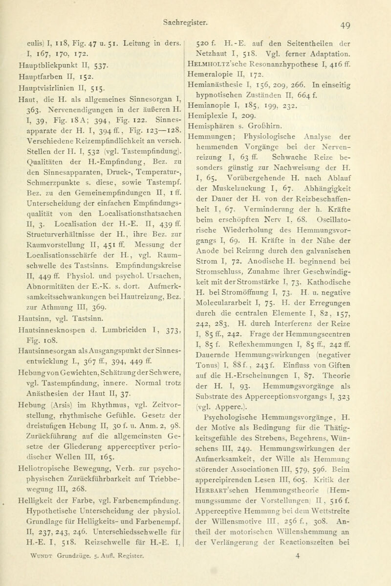 49 culis; I, 118, Fig. 47 u. 51. Leitung in ders. I. 167, 170, 172. Hauptblickpunkt II. 537. Hauptfarben II. 152. Hanptvisirlinien II, 515. Haut, die H. als allgemeines Sinnesorgan I, 363. Nervenendigungen in der äußeren H. I> 391 Fig- 18 A; 394, Fig. 122. Sinnes- apparate der H. I, 394 fr., Fig. 123—128. Verschiedene Reizempfindlichkeit an versch. Stellen der H. I, 532 (vgl. Tastempfindung). Qualitäten der H.-Empfindung, Bez. zu den Sinnesapparaten, Druck-, Temperatur-, Schmerzpunkte s. diese, sowie Tastempf. Bez. zu den Gemeinempfindungen II, 1 ff. Unterscheidung der einfachen Empfindungs- qualität von den Localisationsthatsachen II, 3. Localisation der H.-E. II, 439 fr. Structurverhältnisse der H., ihre Bez. zur Raumvorstellung II, 451 ff. Messung der Localisationsschärfe der H., vgl. Raum- schwelle des Tastsinns. Empfindungskreise II, 449 ff. Physiol. und psychol. Ursachen, Abnormitäten der E.-K. s. dort. Aufmerk- samkeitsschwankungen bei Hautreizung, Bez. zur Athmung III, 369. Hautsinn, vgl. Tastsinn. Hautsinnesknospen d. Lumbriciden I, 373, Fig. 108. Hautsinnesorgan als Ausgangspunkt der Sinnes- entwicklung L, 367 ff., 394, 449 ff. Hebung von Gewichten, Schätzung der Schwere, vgl. Tastempfindung, innere. Normal trotz Anästhesien der Haut II, 37. Hebung (Arsis) im Rhythmus, vgl. Zeitvor- stellung, rhythmische Gefühle. Gesetz der dreistufigen Hebung II, 30 f. u. Anm. 2, 98. Zurückführung auf die allgemeinsten Ge- setze der Gliederung apperceptiver perio- discher Wellen III. 165. Heliotropische Bewegung, Verh. zur psycho- physischen Zurückführbarkeit auf Triebbe- wegung III, 268. Helligkeit der Farbe, vgl. Farbenemprindung. Hypothetische Unterscheidung der physiol. Grundlage für Helligkeits- und Farbenempf. II. 237, 243, 246. Unterschiedsschwelle für H.-E. I, 518. Reizschwelle für H.-E. I, WUNDT Grundziige. 5. Aufl. Register. 520 f. H.-E. auf den Seitentheilen der Netzhaut I, 518. Vgl. ferner Adaptation. HELMHOLTz'sche Resonanzhypothese I, 416 ff. Hemeralopie II, 172. Hemianästhesie I, 156,209,266. In einseitig hypnotischen Zuständen II. 664 f. Hemianopie I, 185, 199, 232. Hemiplexie I, 209. Hemisphären s. Großhirn. Hemmungen; Physiologische Analyse der hemmenden Vorgänge bei der Nerven- reizung I, 63 ff. Schwache Reize be- sonders günstig zur Nachweisung der H. I, 65. Vorübergehende H. nach Ablauf der Muskelzuckung I, 67. Abhängigkeit der Dauer der H. von der Reizbeschaffen- heit I, 67. Verminderung der h. Kräfte beim erschöpften Nerv I. 68. Oscillato- rische Wiederholung des Hemmungsvor- gangs I, 69. H. Kräfte in der Nähe der Anode bei Reizung durch den galvanischen Strom I, 72. Anodische H. beginnend bei Stromschluss, Zunahme ihrer Geschwindig- keit mit der Stromstärke I, 73. Kathodische H. bei Stromöffnung I, 73. H. u. negative Moleculararbeit I, 75. H. der Erregungen durch die centralen Elemente I, 82, 157, 242, 283. H. durch Interferenz der Reize I. 85 ff., 242. Frage der Hemmungscentren I, 85 f. Reflexhemmungen I, 85 ff., 242 ff. Dauernde Hemmungswirkungen (negativer Tonus) I, 88 f., 243 f. Einfluss von Giften auf die H.-Erscheinungen I, 87. Theorie der H. I, 93. Hemmungsvorgänge als Substrate des Apperceptionsvorgangs I, 323 (vgl. Apperc). Psychologische Hemmungsvorgänge, H. der Motive als Bedingung für die Thätig- keitsgefühle des Strebens, Begehrens. Wün- schens III, 249. Hemmungswirkungen der Aufmerksamkeit, der Wille als Hemmung störender Associationen III. 579. 596. Beim appercipirenden Lesen in, 605. Kritik der HERBART'schen Hemmungstheorie Hem- mungssumme der Vorstellungen II. 516 f. Apperceptive Hemmung bei dem Wettstreite der Willensmotive III. 256 f., 308. An- theil der motorischen Willenshemmung an der Verlängerung der Reactionszeiten bei 4