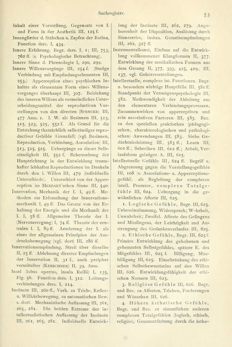 Inhalt einer Vorstellung, Gegensatz von I. und Form in der Aesthetik III, 125 f. Innenglieder d. Stäbchen u. Zapfen der Retina, Function ders. I, 434. Innere Erfahrung, Begr. ders. I, 1; III, 753, 762 ff. (s. Psychologische Betrachtung). Innere Sinne d. Phrenologie I, 290, 299. Innere Willensvorgänge III, 254 f. (Stetige Verbindung mit Empfindungselementen III, 253.) Apperception eines psychischen In- haltes als elementare Form eines Willens- vorganges überhaupt III, 307. Beiziehung des inneren Willens als vermeintliches Unter- scheidungsmittel der reproductiven Vor- stellungen von den directen (Spencer) EI, 477 Anm. 1. I. W. als Besinnen III, 513, 515, 523, 525, 552 f. Als Grund für die Entstehung thatsächlich selbständiger repro- ductiver Gebilde (Grenzfall) (vgl. Besinnen, Reproduction, Verbindung, Association) III, 5J3> SI5> 525- Uebergänge zu dieser Selb- ständigkeit III, 552 f. Beherrschung der Hauptrichtung in der Entwicklung traum- hafter lebhafter Reproductionen im Dunkeln durch den i. Willen III, 479 (individuelle j Unterschiede). Unterschied von der Apper- ception im HERBART'schen Sinne III, 540. Innervation, Mechanik der I. I, 49 fr. Me- thoden zur Erforschung der Innervations- mechanik I, 49 ff. Das Gesetz von der Er- haltung der Energie und die Mechanik der I, I, 58 ff. Allgemeine Theorie der I. (Nervenerregung) I, 74 ff. Theorie der cen- tralen I. I, 89 ff. Aenderung der I. als eines der allgemeinen Principien der Aus- drucksbewegung (vgl. dort) III, 286 ff. Innervationsempfindung, Streit über dieselbe II, 25 ff. Ablehnung directer Empfindungen der Innervation II, 31 f., auch peripher vermittelter (Kerschner) II, 39, Anm. Insel (lobus opertus, insula Reilii) I, 135, Fig. 56. Function ders. I, 312. Leitungs- verbindungen ders. I, 214. Instincte III, 260 ff.. Verh. zu Trieb-, Retlex- u. Willkürbewegung, zu automatischen Bew. s. dort. Mechanistische Auffassung III, 261, 265, 281. Die beiden Extreme der in- tellectualistischen Auffassung der Instincte III, 261, 265, 281. Individuelle Entwick- lung der Instincte III, 262, 279. Ange- borenheit der Disposition, Auslösung durch Sinnesreize, insbes. Gemeinempfindungen III, 262, 327 ff. Instrumentalkunst, Einfluss auf die Entwick- lung vollkommener Klangformen II, 377. Entwicklung der musikalischen Formen aus dem Gesang II, 377, 393, 425, 429; III. 137, vgl. Gehörsvorstellungen. Intellectuelle, complexe int. Functionen. Begr. u. besonders wichtige Hauptfälle III, 581 ff. Standpunkt der Vermögenspsychologie III. 582. Nothwendigkeit der Ableitung aus den elementaren Verbindungsprocessen, Zusammenwirken von apperceptiven und rein associativen Factoren III, 583. Bez. zu den speciellen praktischen (pädagogi- schen, charakterologischen und pathologi- schen] Anwendungen III, 583. Siehe Ge- dächtnissleistung III, 583 fr.; Lesen III. 601 ff.; Schreiben III, 612 ff.; Arbeit, Ver- laufsform geistiger A. III, 615. Intellectuelle Gefühle III, 624 fr. Begriff u. Abgrenzung gegen die Vorstellungsgefühle III, 108 (s. Associations- u. Apperceptions- gefühl). als Begleitung der complexen intell. Processe, complexe Totalge- fühle III, 624. Uebergang in die ge- wöhnlichen Affecte HI, 625. 1. Logische Gefühle, Begr. III, 625. Uebereinstimmung, Widerspruch; Wahrheit, Unwahrheit; Zweifel. Affecte des Gelingens und Misslingens, der Leichtigkeit und An- strengung des Gedankenverlaufes III, 625. 2. Ethische Gefühle, Begr. III, 625^ Primäre Entwicklung des gehobenen und gehemmten Selbstgefühles, spätere E. des Mitgefühles III, 625 f. Billigung, Miss- billigung III, 625. Einschränkung des ethi- schen Selbstbewusstseins auf den Willen III, 626. Entwicklungsfähigkeit der ethi- schen Normen III, 625. 3. Religiöse Gefühle 111,626. Begr. und Bez. zu Affecten, Trieben, Forderungen und Wünschen III, 626. 4. Höhere ästhetische Gefühle, Begr. und Bez. zu sämmtlichen anderen complexen Totalgefühlen (logisch, ethisch, religiös), Gesammtfärbung durch die ästhe-