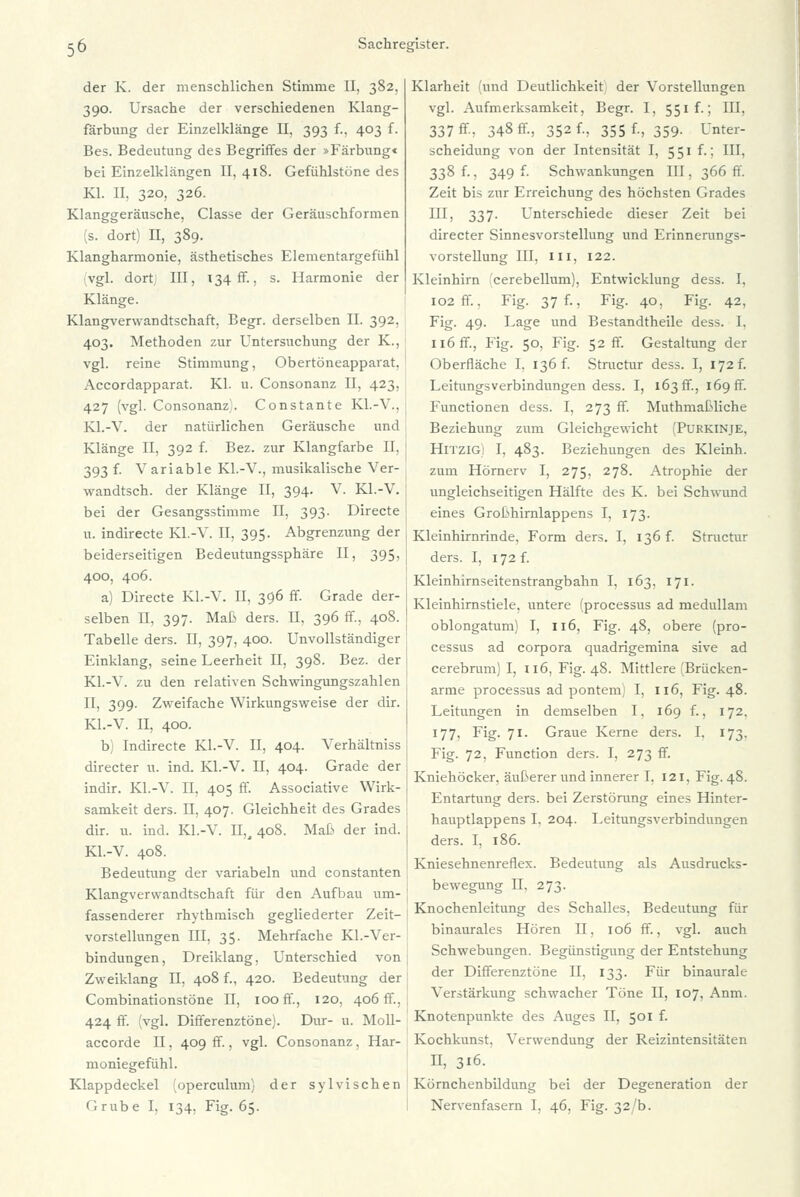 der K. der menschlichen Stimme II, 382. 390. Ursache der verschiedenen Klang- färbung der Einzelklänge II, 393 f., 403 f. Bes. Bedeutung des Begriffes der »Färbung« bei Einzelklängen II, 418. Gefühlstöne des Kl. II, 320, 326. Klanggeräusche, Classe der Geräuschformen (s. dort) II, 389. Klangharmonie, ästhetisches Elementargefühl vgl. dort III, 134 ff. s. Harmonie der Klänge. Klangverwandtschaft, Begr. derselben II. 392. 403. Methoden zur Untersuchung der K., j vgl. reine Stimmung, Obertöneapparat, Accordapparat. Kl. u. Consonanz II, 423, 427 (vgl. Consonanz). Constante Kl.-V., Kl.-V. der natürlichen Geräusche und Klänge II, 392 f. Bez. zur Klangfarbe II, 393 f. Variable Kl.-V., musikalische Ver- ; wandtsch. der Klänge II, 394. V. Kl.-V. bei der Gesangsstimme II, 393. Directe u. indirecte Kl.-V. II. 395. Abgrenzung der beiderseitigen Bedeutungssphäre II, 395, 400, 406. a) Directe Kl.-V. II, 396 ff Grade der- selben II, 397. Maß ders. II, 396 ff, 408. Tabelle ders. II, 397, 400. Unvollständiger Einklang, seine Leerheit II, 398. Bez. der Kl.-V. zu den relativen Schwingungszahlen II, 399. Zweifache Wirkungsweise der dir. Kl.-V. II, 400. b) Indirecte Kl.-V. II, 404. Verhältniss directer u. ind. Kl.-V. II, 404. Grade der indir. Kl.-V. II, 405 ff. Associative Wirk- samkeit ders. II, 407. Gleichheit des Grades dir. u. ind. Kl.-V. II,, 408. Maß der ind. Kl.-V. 408. Bedeutung der variabeln und constanten Klangverwandtschaft für den Aufbau um- fassenderer rhythmisch gegliederter Zeit- vorstellungen III, 35. Mehrfache Kl.-Ver- bindungen, Dreiklang, Unterschied von Zweiklang II, 408 f., 420. Bedeutung der Combinationstöne II, 100 ff, 120, 406 ff, 424 ff. (vgl. Differenztöne). Dur- u. Moll- accorde II, 409 ff., vgl. Consonanz, Har- moniegefühl. Klappdeckel (operculum) der sylvischen l'.rube I, 134. Fig. 65. Klarheit (und Deutlichkeit; der Vorstellungen vgl. Aufmerksamkeit, Begr. I, 551 f.; III, 337 ff, 348 ff, 352 f., 355 f., 359. Unter- scheidung von der Intensität I, 551 f.: III. 338 f., 349 f. Schwankungen III, 366 ff. Zeit bis zur Erreichung des höchsten Grades Mj 337- Unterschiede dieser Zeit bei directer Sinnesvorstellung und Erinnerungs- vorstellung III, III, 122. Kleinhirn cerebellum), Entwicklung dess. I, 102 ff., Fig. 37 f., Fig. 40, Fig. 42, Fig. 49. Lage und Bestandtheile dess. I. 116 ff, Fig. 50, Fig. 52 ff. Gestaltung der Oberfläche I. 136 f. Structur dess. I, 172 f. Leitungsverbindungen dess. I, 163 ff, 169 fr. Functionen dess. I, 273 ff. Muthmaßliche Beziehung zum Gleichgewicht (Purkinje, Hitzig) I, 483. Beziehungen des Kleinh. zum Hörnerv I, 275, 278. Atrophie der ungleichseitigen Hälfte des K. bei Schwund eines Großhirnlappens I, 173. Kleinhirnrinde, Form ders. I, 136 f. Structur ders. I, 172 f. Kleinhirnseitenstrangbahn I, 163, 171. Kleinhirnstiele, untere (processus ad medullam oblongatum) I, 116, Fig. 48, obere (pro- cessus ad corpora quadrigemina sive ad cerebrum) I, 116, Fig. 48. Mittlere (Brücken- arme processus ad pontem) I, 116, Fig. 48. Leitungen in demselben I, 169 f., 172. 177, Fig. 71. Graue Kerne ders. I. 173. Fig. 72, Function ders. I, 273 ff. Kniehöcker, äußerer und innerer I, 121, Fig. 48. Entartung ders. bei Zerstörung eines Hinter- hauptlappens I. 204. Leitungsverbindungen ders. I, 186. Kniesehnenreflex. Bedeutung als Ausdrucks- bewegung II, 273. Knochenleitung des Schalles, Bedeutung für binaurales Hören II, 106 ff., vgl. auch Schwebungen. Begünstigung der Entstehung der Differenztöne II. 133. Für binauralc Verstärkung schwacher Töne II, 107, Anm. Knotenpunkte des Auges II, 501 f. Kochkunst. Verwendung der Reizintensitäten II, 316. Körnchenbildung bei der Degeneration der Nervenfasern I, 46, Fig. 32/b.