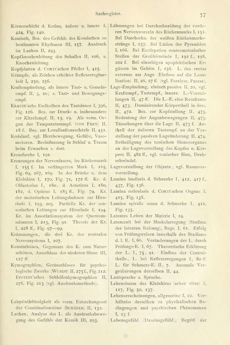 Körnerschicht d. Retina, äußere u. innere I, 424, Fig. 140. Komisch, Bez. des Gefühls des Komischen zu bestimmten Rhythmen III, 157. Ausdruck im Lachen II, 293. Kopfknochenleitung des Schalles II, 106, s. Knochenleitung. Kopfplatten d. CoRTi'schen Pfeiler I, 415. Krämpfe, als Zeichen erhöhter Reflexerregbar- keit I, 250, 256. Kraftempfindung, als innere Tast- u. Gemein- empf. II, 3, 20; s. Tast- und Bewegungs- empf. KRAUSE?sche Endkolben des Tastsinnes I, 396, Fig. 126. Bez. zur Druck- u. insbesondere zur Kitzelempf. II, 13, 19. Als verm. Or- gan der Temperaturempf. (von Frey) II, 18 f. Bez. zur Localisationsschärfe 11,451. Kreislauf, vgl. Herzbewegung, Gefäße, Vaso- motoren. Beeinflussung in Schlaf u. Traum beim Erwachen s. dort. Kreuzfurche I, 191. Kreuzungen der Nervenfasern, im Rückenmark I, 155 f. Im verlängerten Mark I, 165, Fig. 69, 167, 169. In der Brücke u. dem Kleinhirn I, 170, Fig. 71, 172 ff. Kr. d. Olfactorius I, 180, d. Acusticus I, 180, 182, d. Opticus I, 183 ff., Fig. 79. Kr. der motorischen Leitungsbahnen zur Hirn- rinde I, 193, 203. Partielle Kr. der sen- sorischen Leitungen zur Hirnrinde I, 194. Kr. im Associationssystem der Querconi- missuren I, 213, Fig. 91. Theorie der Kr. I, 228 ff., Fig. 97—99. Krümmungen, die drei Kr. des centralen Nervensystems I, 107. Kunstschönes, Gegensatz des K. zum Natur- schönen, Ausschluss der niederen Sinne III, 127 ff. Kymographion, Geräuschloses für psycho- logische Zwecke (Wundt) II, 275 f., Fig. 212. EPSTElN'sches Schleifenkymographion II, 276, Fig. 213 (vgl. Ausdrucksmethode . Labyrinthflüssigkeit als verm. Entstehungsort der Combinationstöne Schäfer) II, 132. Lachen, Analyse des L. als Ausdrucksbewe- gung des Gefühls der Komik III, 293. Lähmungen bei Durchschneidung der vorde- ren Nervenwurzeln des Rückenmarks I, 151. Bei Durchschn. der weißen Rückenmarks- stränge I, 157. Bei Läsion der Pyramiden I, 166. Bei Exstirpation centromotorischer Stellen der Großhirnrinde I, 192 f., 198, 202 f. Bei einseitigen apoplektischen Er- güssen im Gehirn I, 156. L. des rectus externus am Auge (Einfluss auf die Loca- lisation) II, 26, 27 ff. (vgl. Paralyse, Parese,. Lage-Empfindung, einfach passive II, 20, vgl. Kraftempf., Tastempf., innere. L.-Vorstel- lungen II, 47 ff. Die L.-E. eine Resultante II, 473. Dominirender Körpertheil in ders. II, 472. Bez. zur Kopfstellung II, 473. Bedeutung der Augenbewegungen II, 473. Täuschungen über die Lage II, 473 f. An- theil der äußeren Tastempf. an der Vor- stellung der passiven Lageänderung II, 474. Betheiligung des tonischen Sinnesorganes an der Lagevorstellung des Kopfes u. Kör- pers II, 482 ff., vgl. tonischer Sinn, Dreh- schwindel. Lagevorstellung der Objecte , vgl. Raumvor- vorstellung. Lamina basilaris d. Schnecke I, 412, 417 f.. 437, Fig. 136. Lamina reticularis d. CoRTi'schen Organs I. 415, Fig. 138. Lamina spiralis ossea d. Schnecke I. 412. Fig- 135- Latentes Leben der Materie I, 24. Latenzzeit bei der Muskelerregung (Stadium der latenten Reizung), Begr. I, 61. Erfolg von Prüfungsreizen innerhalb des Stadiums d. 1. R. I, 66. Veränderungen der L. durch Prüfungs-R. I, 67. Theoretische Erklärung der L. I, 75, 91. Einfluss der Central- theile, L. bei Reflexerregungen I, 80 ff. L. für Schmerz-E. II, 7. Anomale Ver- größerungen derselben II, 44. Lautsprache s. Sprache. Lebensbaum des Kleinhirns arbor vitae I. 117, Fig. 50, 137. Lebenserscheinungen, allgemeine I, 22. Ver- hältniss derselben zu physikalischen Be- dingungen und psychischen Phänomenen I, 23 f. Lebensgefühl Daseinsgefühl , Begriff der
