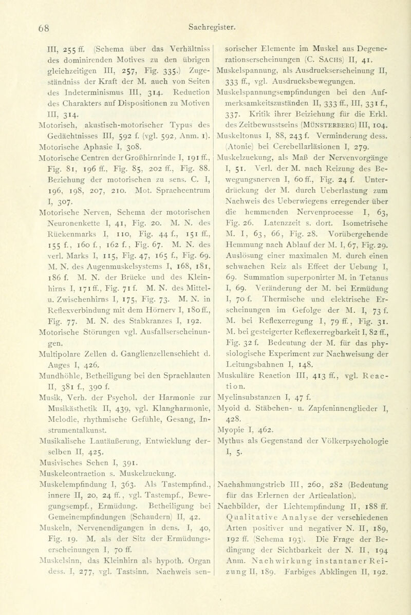 III, 255 ff. Schema über das Verhältniss des dominirenden Motives zu den übrigen gleichzeitigen III, 257, Fig. 335.) Zuge- ständniss der Kraft der M. auch von Seiten des Indeterminismus III. 314. Reduction des Charakters auf Dispositionen zu Motiven III, 314. Motorisch, akustisch-motorischer Typus des Gedächtnisses III, 592 f. (vgl. 592, Anm. 1). Motorische Aphasie I. 308. Motorische Centren der Großhirnrinde I, 191 ff., Fig. 81. 196 ff.. Fig. 85, 202 ff., Fig. 88. Beziehung der motorischen zu sens. C. I, 196. 198, 207, 210. Mot. Sprachcentrum I, 307- Motorische Nerven, Schema der motorischen Neuronenkette I, 41, Fig. 20. M. N. des Rückenmarks I. 110. Fig. 44 f., 151 ff., 155 f.. 160 f., 162 f., Fig. 67. M. N. des verl. Marks I, 115, Fig. 47, 165 f., Fig. 69. M. N. des Augenmuskelsystems I, 168, 181, 186 f. M. N. der Brücke und des Klein- hirns I. 171 ff., Fig. 71 f. M. N. des Mittel- u. Zwischenhirns I, 175, Fig. 73. M. N. in Reflexverbindung mit dem Hörnerv I, 180 ff., Fig. 77. M. N. des Stabkranzes I, 192. Motorische Störungen vgl. Ausfallserscheinun- gen. Multipolare Zellen d. Ganglienzellenschicht d. Auges I, 426. Mundhöhle, Betheiligung bei den Sprachlauten II, 381 f., 390 f. Musik, Verh. der Psychol. der Harmonie zur Musikästhetik II, 439, vgl. Klangharmonie, Melodie, rhythmische Gefühle, Gesang, In- strumentalkunst. Musikalische Lautäußerung, Entwicklung der- selben IL 425. Musivisches Sehen I, 391. Muskelcontraction s. Muskelzuckung. Muskelempfindung I, 363. Als Tastempfind., innere II, 20, 24 ff., vgl. Tastempf., Bewe- gungsempf., Ermüdung. Betheiligung bei Gemeinempfindungen (Schaudern) II, 42. Muskeln, Nervenendigungen in dens. I, 40, Fig. 19. M. als der Sitz der Ermüdungs- erscheinungen I, 70 ff. Mu4:elsinn, das Kleinhirn als hypoth. Organ dess. I, 277. vgl. Tastsinn. Nachweis sen- sorischer Elemente im Muskel aus Degene- rationserscheinungen (C. Sachs II, 41. Muskelspannung, als Ausdruckserscheinung II, 333 ff-> ygl- Ausdrucksbewegungen. Muskelspannungsempfindungen bei den Auf- merksamkeitszuständen II, 333 ff., III, 331 f., 337. Kritik ihrer Beiziehung für die Erkl. des Zeitbewusstseins (Münsterberg) III, 104. Muskeltonus I, 88, 243 f. Verminderung dess. (Atonie) bei Cerebellarläsionen I. 279. Mu^kelzuckung, als Maß der Nervenvorgänge I, 51. Verl. der M. nach Reizung des Be- wegungsnerven I, 60 ff., Fig. 24 f. Unter- drückung der M. durch Ueberlastung zum Nachweis des Ueberwiegens erregender über die hemmenden Nervenprocesse I, 63, Fig. 26. Latenzzeit s. dort. Isometrische M. I. 63, 66, Fig. 28. Vorübergehende Hemmung nach Ablauf der M. I, 67, Fig. 29. Auslösung einer maximalen M. durch einen schwachen Reiz als Effect der Uebung I, 69. Summation superponirter M. in Tetanus I, 69. Veränderung der M. bei Ermüdung I, 70 f. Thermische und elektrische Er- scheinungen im Gefolge der M. I, 73 f. M. bei Reflexerregung I, 79 ff., Fig. 31. M. bei gesteigerter Reflexerregbarkeit I, 82 ff., Fig. 32 f. Bedeutung der M. für das phy- siologische Experiment zur Nachweisung der Leitungsbahnen I, 148. Muskuläre Reacrion III, 413 ff., vgl. Reac- tion. Myelinsubstanzen I, 47 f. Myoid d. Stäbchen- u. Zapfeninnenglieder I, 428. Myopie I, 462. Mythus als Gegenstand der Völkerpsychologie I, 5- Nachahmungstrieb III, 260, 282 (Bedeutung für das Erlernen der Articulation). Nachbilder, der Lichtempfindung II. 188 ff. Qualitative Analyse der verschiedenen Arten positiver und negativer N. II, 189, 192 ff. Schema 193 . Die Frage der Be- dingung der Sichtbarkeit der N. II. 194 Anm. Nachwirkung instantaner Rei- zung IL 189. Farbiges Abklingen II, 192.