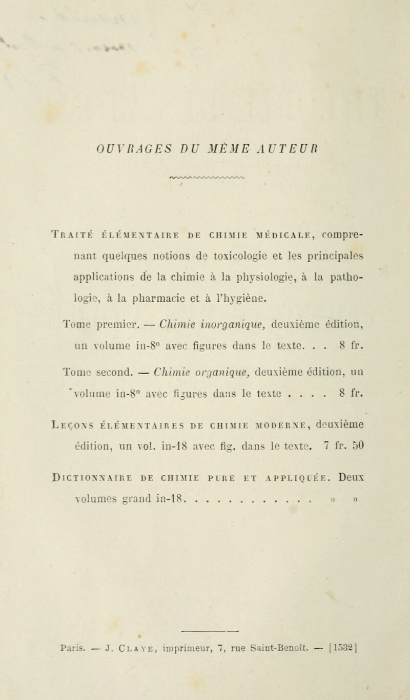 GUYnAGES DU MÊME AUTEUB Traité élémentaire de chimie médicale, compre- nant quelques notions do toxicologie et les principales applications de la chimie à la phjsiologie, à la patho- logie, à la pharmacie et à l'hygiène. Tome premier. — Chimie inorganique, deuxième édition, un volume in-8° avec figures dans le texte. . . 8 fr. Tome second. — Chimie organique, deuxième édition, un 'volume in-8° avec figures dans le texte .... 8 fr. Leçons élémentaires de chimie moderne, deuxième édition, un vol. in-18 avec fig. dans le texte. 7 fr. 50 Dictionnaire de chimie pire et appliquée. Deux volumes grand in-18 » » Paris. — J. Cl AVE, imprimeur, 7, rue Saiut-Bonoît. — [1532]