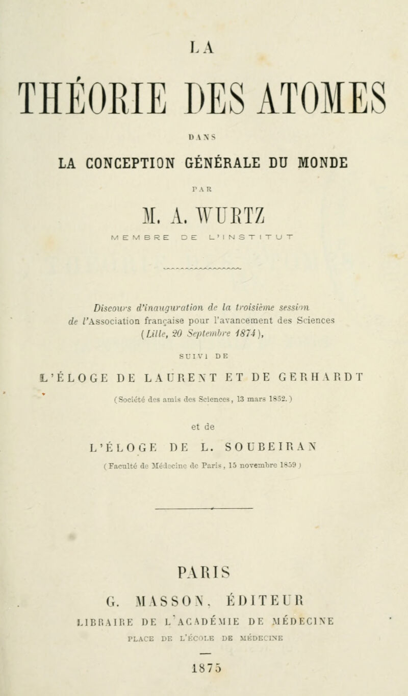 THÉORIE DES ATOMES DANS LA CONCEPTION GÉNÉRALE DU MONDE 31. A. WUEIZ MEMBRE DE U'INSTIXUT Discours d'inauguration de la troisième sessim de /'Association française pour l'avancement des Sciences (fjlle, 90 Septembre 1874), s U 1 \' 1 DE L'ÉLOGE DE L A i: R E N T ET DE G E R II A R D T (Société des amis des Sciences, 13 mars 1832.) et de L'ÉLOGE DE L. SOUBEIRAX (Faculté de Médecine de Paris, 15 novembre 1SJ9 ) PARIS G. MASSON. ÉDITEUR JJBP.AIP.E DE l'académie DE MÉDECINE PLACE DE L'kCOI.E DE MÉDECINE 1875