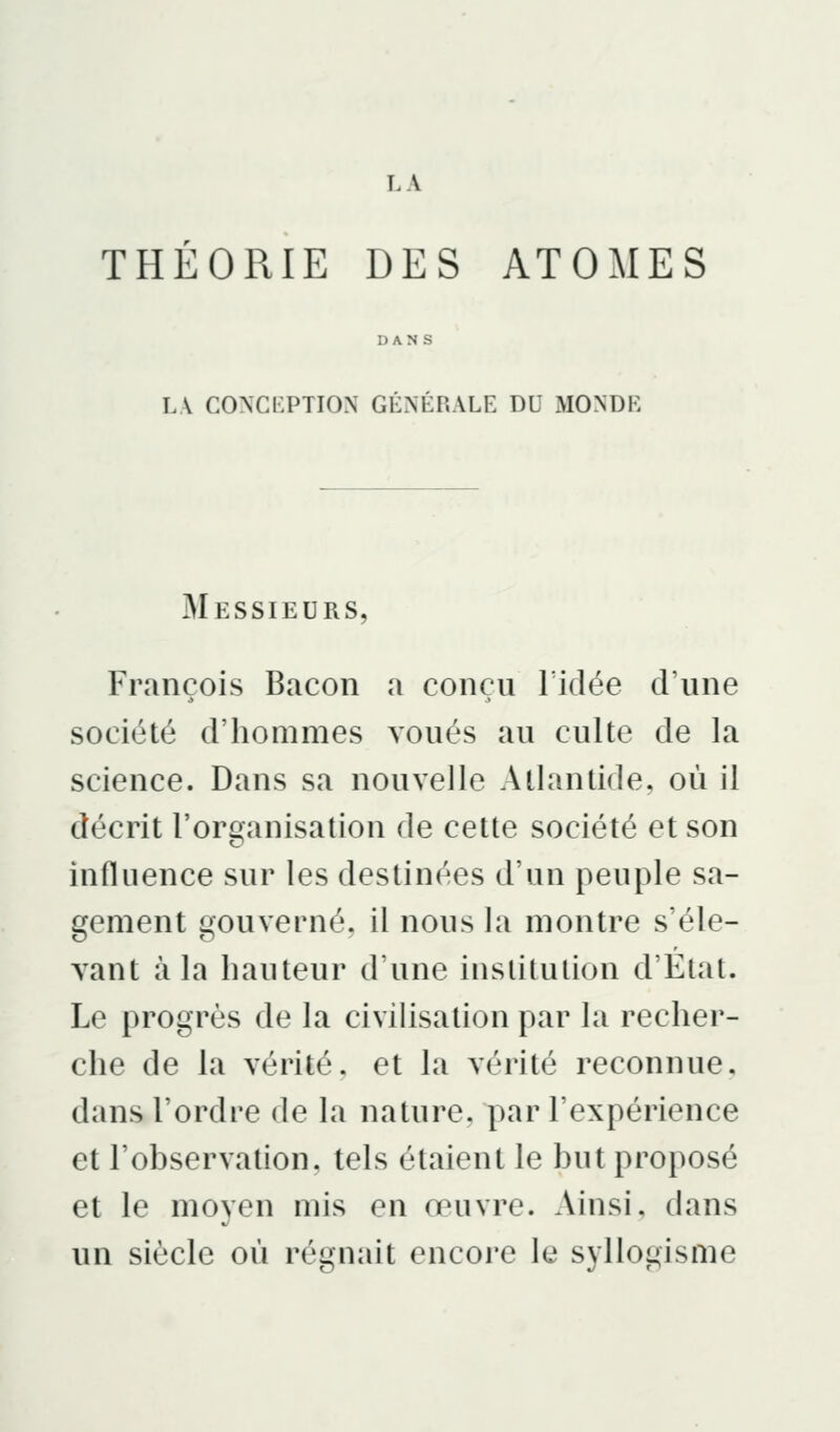 THÉORIE DES ATOMES DANS LA congi:ption générale du monde Messieurs, François Bacon a conçu Tidée d'une société d'hommes voués au culte de la science. Dans sa nouvelle Atlantide, où il décrit l'organisation de cette société et son influence sur les destinées d'un peuple sa- gement gouverné, il nous la montre s'éle- vant à la hauteur d'une institution d'Etat. Le progrès de la civilisation par la recher- che de la vérité, et la vérité reconnue, dans l'ordre de la nature, par l'expérience et l'observation, tels étaient le but proposé et le moven mis en œuvre. Ainsi, dans un siècle où régnait encore le syllogisme