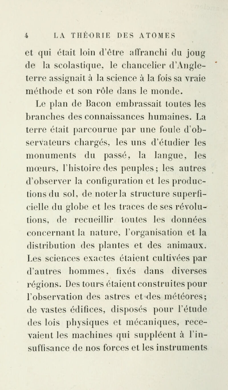 et qui était loin d'être affranchi du joug de la scolastique, le chancelier d'Angle- terre assignait à la science à la fois sa vraie méthode et son rôle dans le monde. Le plan de Bacon embrassait toutes les branches des connaissances humaines. La terre était parcourue par une foule d'ob- servateurs chargés, les uns d'étudier les monuments du passé, la langue, les mœurs, l'histoire des peuples; les autres d'observer la configuration et les produc- tions du sol, de noter la structure superfi- cielle du globe et les traces de ses révolu- tions, de recueillir toutes les données concernant la nature, l'organisation et la distribution des plantes et des animaux. Les sciences exactes étaient cultivées par d'autres hommes, fixés dans diverses régions. Des tours étaient construites pour l'observation des astres et des météores; de vastes édifices, disposés pour l'étude des lois physiques et mécaniques, rece- vaient les machines qui suppléent à l'in- suffisance de nos forces et les instruments