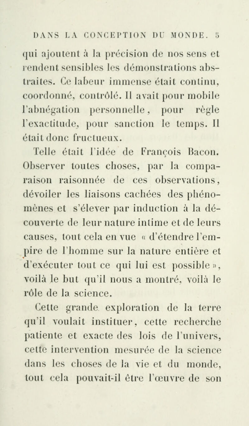 qui ajoutenl à ia précision de nos sens et rendent sensibles les démonstrations abs- traites. Ce labeur immense était continu, coordonné, contrôlé. Il avait pour mobile l'abnégation personnelle, pour rèijjle l'exactitude^ pour sanction le temps. Il était donc fructueux. Telle était l'idée de François Bacon. Observer toutes choses, par la compa- raison raisonnée de ces observations, dévoiler les liaisons cachées des phéno- mènes et s'élever par induction à la dé- couverte de leur nature intime et de leurs causes, tout cela en vue « d'étendre l'em- pire de l'homme sur la nature entière et d'exécuter tout ce qui lui est possible», voilà le but qu'il nous a montré, voilà le rôle de la science. Cette grande exploration de la terre qu'il voulait instituer, cette recherche patiente et exacte des lois de l'univers, cette Intervention mesurée de la science dans les choses de la vie et du monde, tout cela pouvait-il être l'œuvre de son