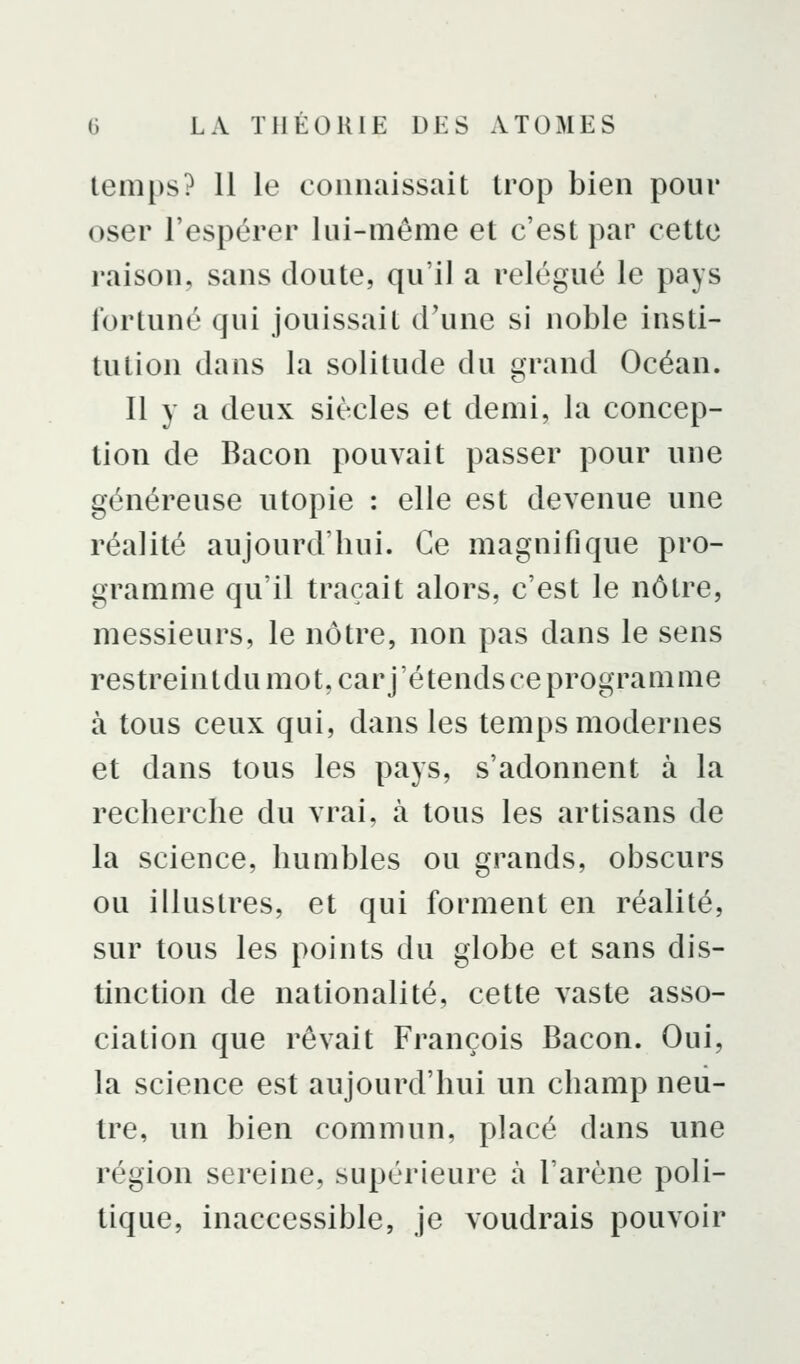 temps? 11 le connaissait trop bien pour oser l'espérer lui-même et c'est par cette raison, sans doute, qu'il a relégué le pays fortuné qui jouissait d'une si noble insti- tution dans la solitude du grand Océan. 11 y a deux siècles et demi, la concep- tion de Bacon pouvait passer pour une généreuse utopie : elle est devenue une réalité aujourd'hui. Ce magnifique pro- gramme qu'il traçait alors, c'est le nôtre, messieurs, le nôtre, non pas dans le sens restreintdu mot, car j'étends ce programme à tous ceux qui, dans les temps modernes et dans tous les pays, s'adonnent à la recherche du vrai, à tous les artisans de la science, humbles ou grands, obscurs ou illustres, et qui forment en réalité, sur tous les points du globe et sans dis- tinction de nationalité, cette vaste asso- ciation que rêvait François Bacon. Oui, la science est aujourd'hui un champ neu- tre, un bien commun, placé dans une région sereine, supérieure à l'arène poli- tique, inaccessible, je voudrais pouvoir