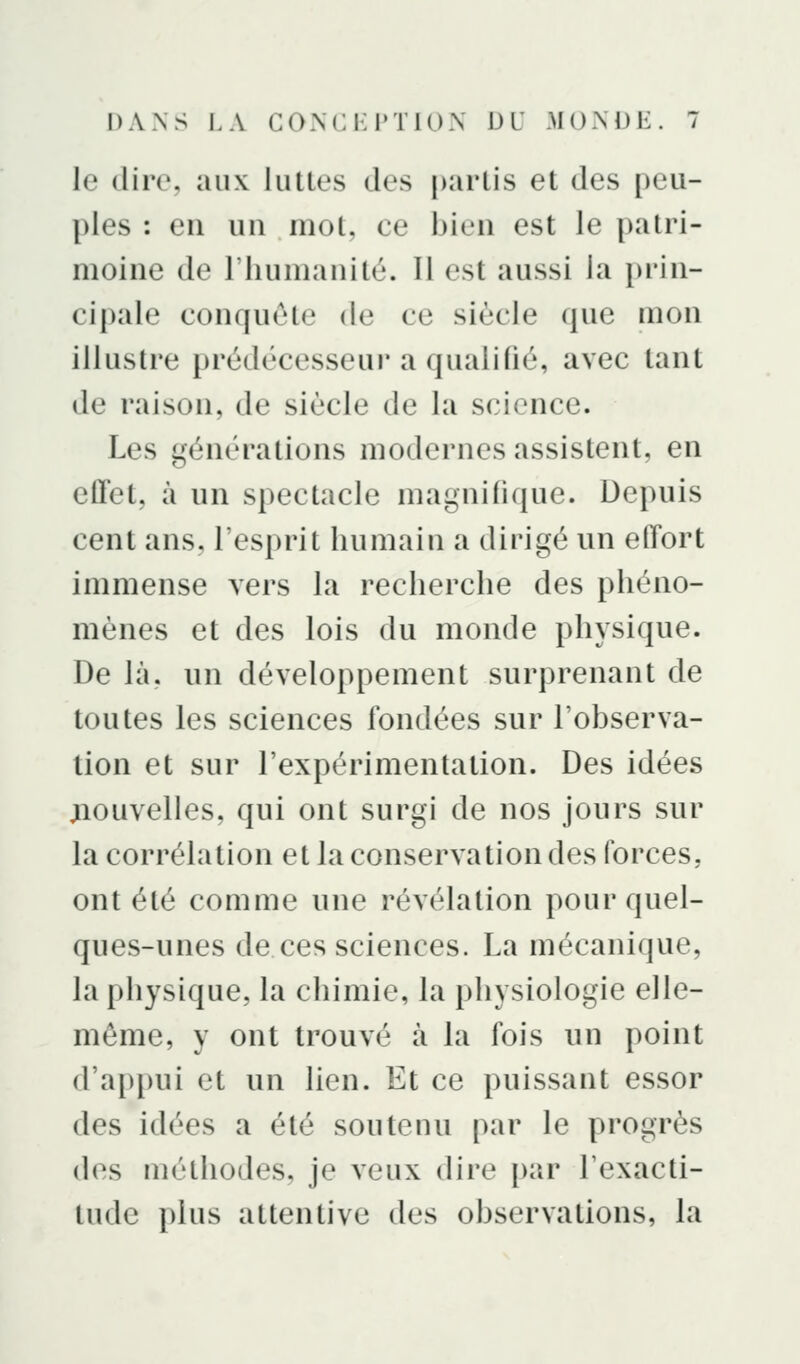 le dire, aux lutles des partis et des peu- ples : eu uu mot, ce bien est le patri- moine de riiumanité. Il est aussi la prin- cipale conquête de ce siècle que mon illustre prédécesseur a qualifié, avec tant de raison, de siècle de la science. Les générations modernes assistent, en effet, à un spectacle magnifique. Depuis cent ans, l'esprit humain a dirigé un effort immense vers la recherche des phéno- mènes et des lois du monde physique. De là, un développement surprenant de toutes les sciences fondées sur l'observa- tion et sur l'expérimentation. Des idées jiouvelles, qui ont surgi de nos jours sur la corrélation et la conservation des forces, ont été comme une révélation pour quel- ques-unes de ces sciences. La mécanique, la physique, la chimie, la physiologie elle- même, y ont trouvé à la fois un point d'appui et un lien. Et ce puissant essor des idées a été soutenu par le progrès des méthodes, je veux dire par l'exacti- tude plus attentive des observations, la