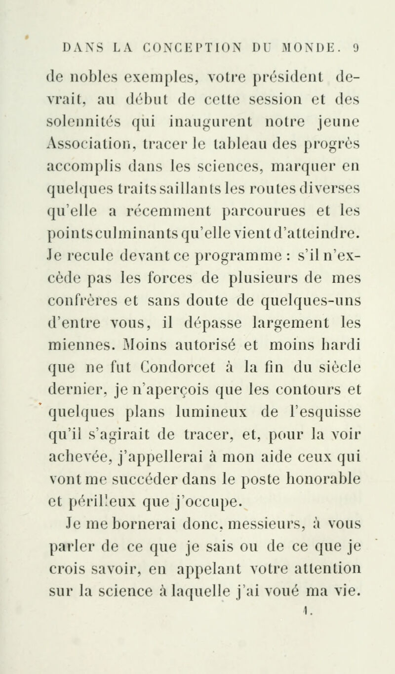 de nobles exemples, votre président de- vrait, au début de cette session et des solennités qui inaugurent notre jeune Association, tracer le tableau des progrès accomplis dans les sciences, marquer en quelques traits saillants les routes diverses qu'elle a récemment parcourues et les pointsculminants qu'elle vient d'atteindre. Je recule devant ce programme : s'il n'ex- cède pas les forces de plusieurs de mes confrères et sans doute de quelques-uns d'entre vous, il dépasse largement les miennes. Moins autorisé et moins bardi que ne fut Condorcet à la fin du siècle dernier, je n'aperçois que les contours et quelques plans lumineux de l'esquisse qu'il s'agirait de tracer, et, pour la voir achevée, j'appellerai à mon aide ceux qui vont me succéder dans le poste honorable et périlleux que j'occupe. Je me bornerai donc, messieurs, à vous parler de ce que je sais ou de ce que je crois savoir, en appelant votre attention sur la science à laquelle j'ai voué ma vie. i.