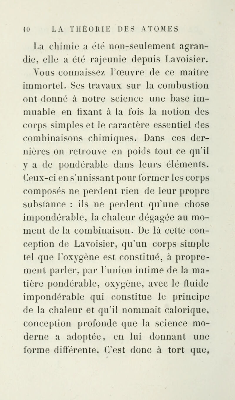 J.a chimie a élé non-seulement agran- die, elle a été rajeunie depuis Lavoisier. Vous connaissez l'œuvre de ce maître immortel. Ses travaux sur la combustion ont donné à notre science une base im- muable en fixant à la fois la notion des corps simples et le caractère essentiel des combinaisons chimiques. Dans ces der- nières on retrouve en poids tout ce qu'il y a de pondérable dans leurs éléments. Ceux-ci en s'unissant pour former les corps composés ne perdent rien de leur propre substance : ils ne perdent qu'une chose impondérable, la chaleur dégagée au mo- ment de la combinaison. De là cette con- ception de Lavoisier, qu'un corps simple tel que l'oxygène est constitué, à propre- ment parler, par l'union intime de la ma- tière pondérable, oxygène, avec le fluide impondérable qui constitue le principe de la chaleur et qu'il nommait calorique, conception profonde que la science mo- derne a adoptée, en lui donnant une forme différente. C'est donc à tort que,