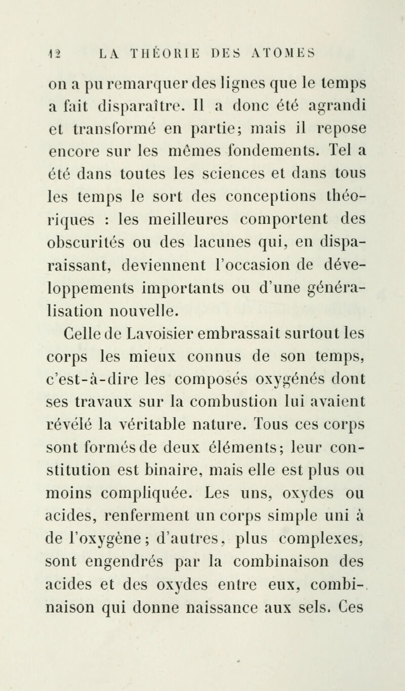 011 a pu remarquer des lignes que le temps a fait disparaître. Il a donc été agrandi et transformé en partie; mais il repose encore sur les mêmes fondements. Tel a été dans toutes les sciences et dans tous les temps le sort des conceptions théo- riques : les meilleures comportent des obscurités ou des lacunes qui, en dispa- raissant, deviennent l'occasion de déve- loppements importants ou d'une généra- lisation nouvelle. Celle de Lavoisier embrassait surtout les corps les mieux connus de son temps, c'est-à-dire les composés oxygénés dont ses travaux sur la combustion lui avaient révélé la véritable nature. Tous ces corps sont formés de deux éléments; leur con- stitution est binaire, mais elle est plus ou moins compliquée. Les uns, oxydes ou acides, renferment un corps simple uni à de l'oxygène ; d'autres, plus complexes, sont engendrés par la combinaison des acides et des oxydes entre eux, combi- naison qui donne naissance aux sels. Ces