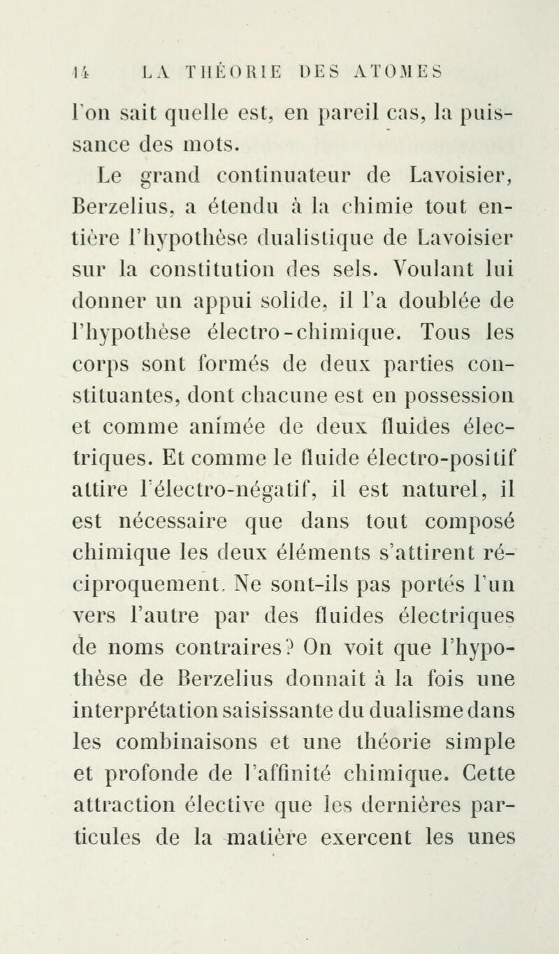 l'on sait quelle est, en pareil cas, la puis- sance des mots. Le grand continuateur de Lavoisier, Berzelius, a étendu à la chimie tout en- tière l'hypothèse dualistique de Lavoisier sur la constitution des sels. Voulant lui donner un appui solide, il l'a doublée de l'hypothèse électro-chimique. Tous les corps sont formés de deux parties con- stituantes, dont chacune est en possession et comme animée de deux fluides élec- triques. Et comme le fluide électro-positif attire Télectro-négatif, il est naturel, il est nécessaire que dans tout composé chimique les deux éléments s'attirent ré- ciproquement. Ne sont-ils pas portés l'un vers l'autre par des fluides électriques de noms contraires? On voit que l'hypo- thèse de Berzelius donnait à la fois une interprétation saisissante du dualisme dans les combinaisons et une théorie simple et profonde de l'affinité chimique. Cette attraction élective que les dernières par- ticules de la matière exercent les unes