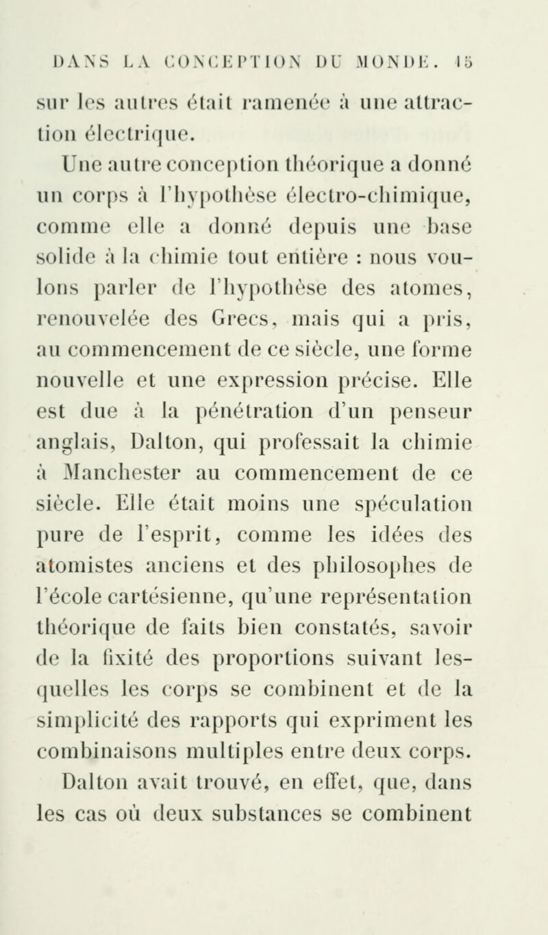 sur les autres élail ramenée à une attrae- tion électrique. Une autre conception théorique a donné un cor[)s à l'hypotliùse électro-chimique, comme elle a donné depuis une base solide à la chimie tout entière : nous vou- lons parler de l'hypothèse des atomes, renouvelée des Grecs, mais qui a pris, au commencement de ce siècle, une forme nouvelle et une expression précise. Elle est due à la pénétration d'un penseur anglais, Dalton, qui professait la chimie à Manchester au commencement de ce siècle. Elle était moins une spéculation pure de l'esprit, comme les idées des atomistes anciens et des philosophes de l'école cartésienne, qu'une représentation théorique de faits bien constatés, savoir de la fixité des proportions suivant les- quelles les corps se combinent et de la simplicité des rapports qui expriment les combinaisons multiples entre deux corps. Dalton avait trouvé, en effet, que, dans les cas où deux substances se combinent