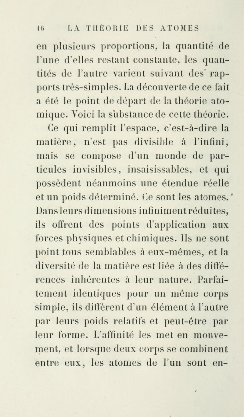 en plusieurs proportions, la quantité de l'une d'elles restant constante, les quan- tités de l'autre varient suivant des' rap- ports très-simples. La découverte de ce fait a été le point de départ de la théorie ato- mique. Voici la substance de cette théorie. Ce qui remplit l'espace, c'est-à-dire la matière, n'est pas divisible à l'infini, mais se compose d'un monde de par- ticules invisibles, insaisissables, et qui possèdent néanmoins une étendue réelle et un poids déterminé. Ce sont les atomes. * Dansleurs dimensions infiniment réduites, ils offrent des points d'application aux forces physiques et chimiques. Ils ne sont point tous semblables à eux-mêmes, et la diversité de la matière est liée à des diffé- rences inhérentes à leur nature. Parfai- tement identiques pour un même corps simple, ils diffèrent d'un élément à l'autre par leurs poids relatifs et peut-être par leur forme. L'affinité les met en mouve- ment, et lorsque deux corps se combinent entre eux, les atomes de l'un sont en-