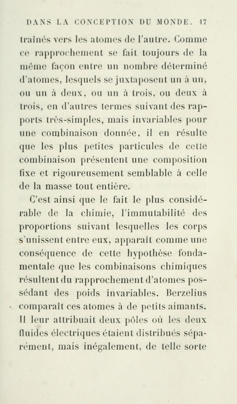 traînés vers les atomes de l'autre. Comme (0 rapprochement se fait toujours de la même façon entre un nombre déterminé d'atomes, lesquels se juxtai)osent un à un, ou un à deux, ou un à trois, ou deux à trois, en d'autres termes suivant des rap- ports très-simples, mais invariables pour une combinaison donnée, il en résulte que les plus petites particules de cette combinaison présentent une composition fixe et rigoureusement semblable à celle de la masse tout entière. C'est ainsi que le fait le plus considé- rable de la chimie, l'immutabilité des proportions suivant lesquelles les corps s'unissent entre eux, apparaît comme une conséquence de cette hypothèse fonda- mentale que les combinaisons chimiques résultent du rapprochement d'atomes pos- sédant des poids invariables. Berzelius comparaît ces atomes à de petits aimants. Il leur attribuait deux pôles où les deux fluides électriques étaient distribués sépa- rément, mais inégalement, de telle sorte