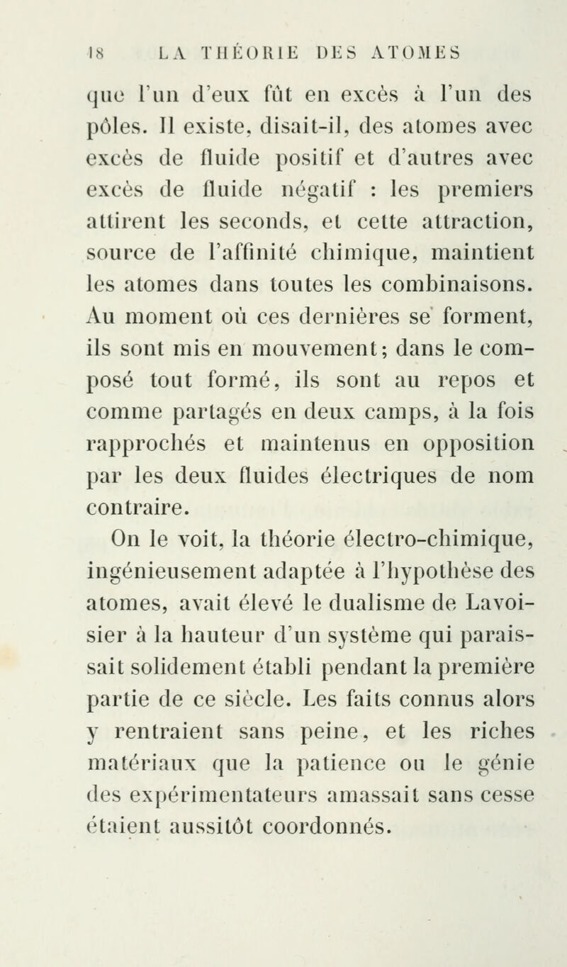 que l'un d'eux fût en excès à l'un des pôles. Il existe, disait-il, des atomes avec excès de fluide positif et d'autres avec excès de fluide négatif : les premiers attirent les seconds, et cette attraction, source de l'affinité chimique, maintient les atomes dans toutes les combinaisons. Au moment où ces dernières se forment, ils sont mis en mouvement; dans le com- posé tout formé, ils sont au repos et comme partagés en deux camps, à la fois rapprochés et maintenus en opposition par les deux fluides électriques de nom contraire. On le voit, la théorie électro-chimique, ingénieusement adaptée à l'hypothèse des atomes, avait élevé le dualisme de Lavoi- sier à la hauteur d'un système qui parais- sait solidement établi pendant la première partie de ce siècle. Les faits connus alors y rentraient sans peine, et les riches matériaux que la patience ou le génie des expérimentateurs amassait sans cesse étaient aussitôt coordonnés.