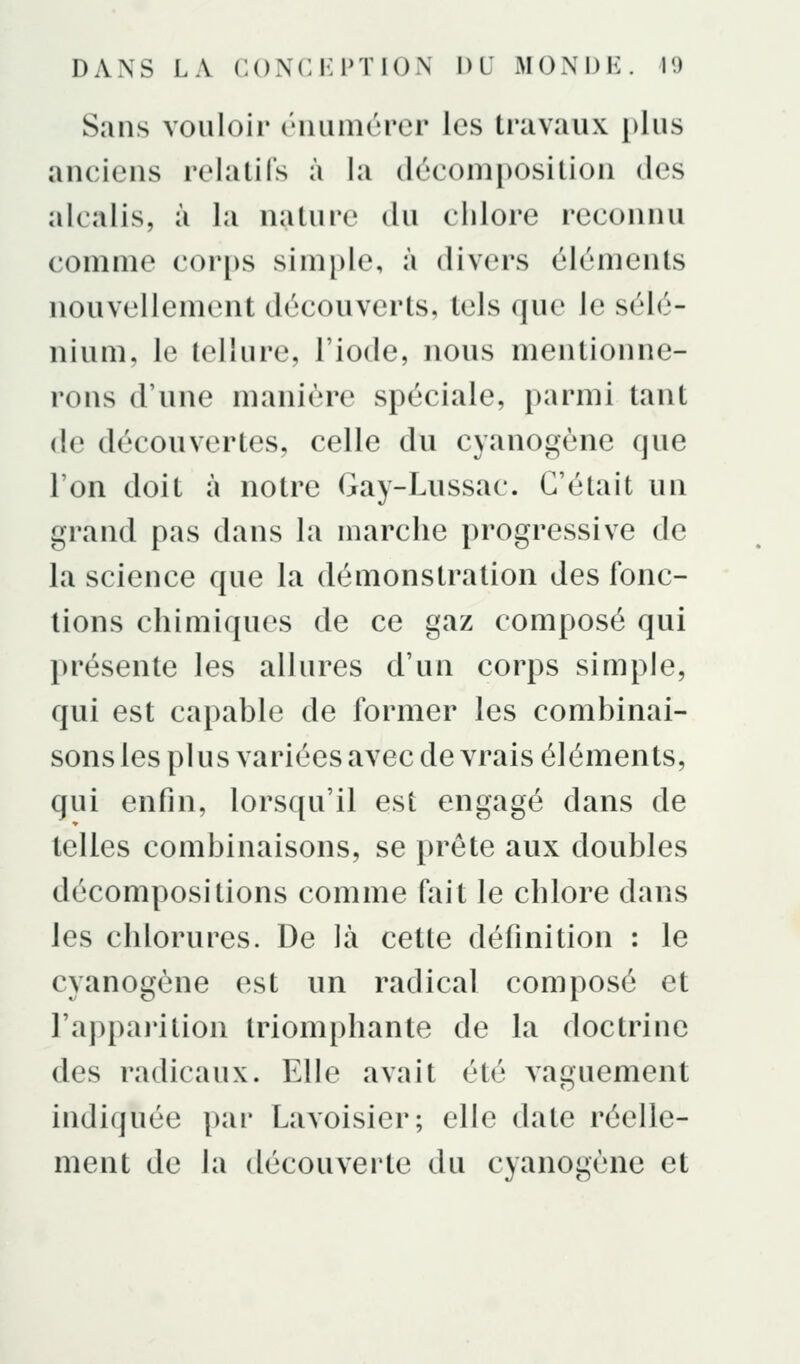 Sans vouloir riiumùrcr les travaux plus anciens relatifs à la décomposition des alcalis, à la nature du chlore reconnu comme cor[)s simple, à divers éléments nouvellement découverts, tels que le sélé- nium, le tellure, l'iode, nous mentionne- rons d'une manière spéciale, parmi tant de découvertes, celle du cyanogène que l'on doit à notre Gay-Lussac. C'était un grand pas dans la marche progressive de la science que la démonstration des fonc- tions chimiques de ce gaz composé qui présente les allures d'un corps simple, qui est capable de former les combinai- sons les plus variées avec de vrais éléments, qui enfin, lorsqu'il est engagé dans de telles combinaisons, se prête aux doubles décompositions comme fait le chlore dans les chlorures. De là cette définition : le cyanogène est un radical composé et l'appai'ition triomphante de la doctrine des radicaux. Elle avait été vaguement indiquée pai' Lavoisier; elle date réelle- ment de la découverte du cyanogène et