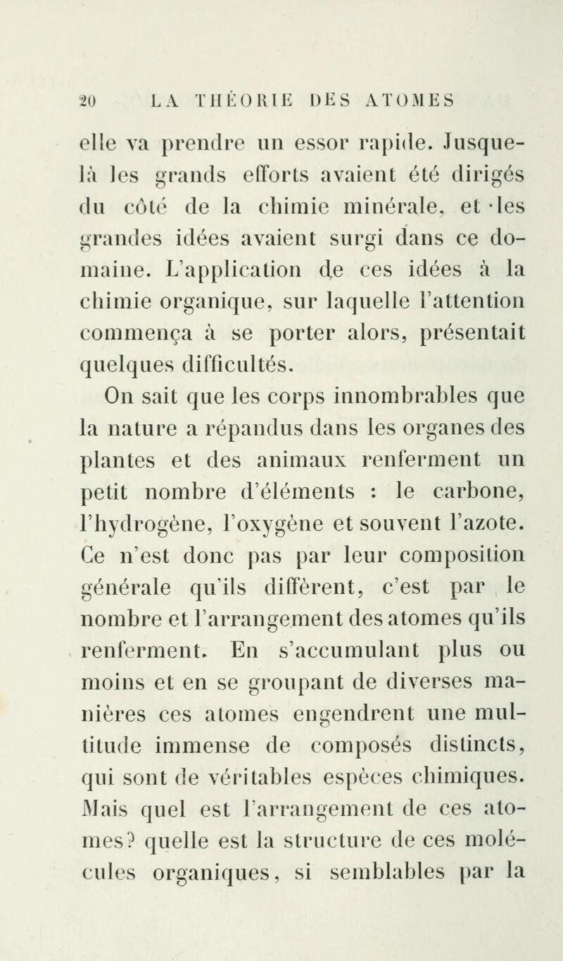 elle va prendre un essor rapide. Jusque- là les grands efforts avaient été dirigés du côté de la chimie minérale, et -les grandes idées avaient surgi dans ce do- maine. L'application d,e ces idées à la chimie organique, sur laquelle l'attention commença à se porter alors, présentait quelques difficultés. On sait que les corps innombrables que la nature a répandus dans les organes des plantes et des animaux renferment un petit nombre d'éléments : le carbone, l'hydrogène, l'oxygène et souvent l'azote. Ce n'est donc pas par leur composition générale qu'ils diffèrent, c'est par le nombre et l'arrangement des atomes qu'ils renferment. En s'accumulant plus ou moins et en se groupant de diverses ma- nières ces atomes engendrent une mul- titude immense de composés distincts, qui sont de véritables espèces chimiques. Mais quel est l'arrangement de ces ato- mes? quelle est la structure de ces molé- cules organiques, si semblables par la