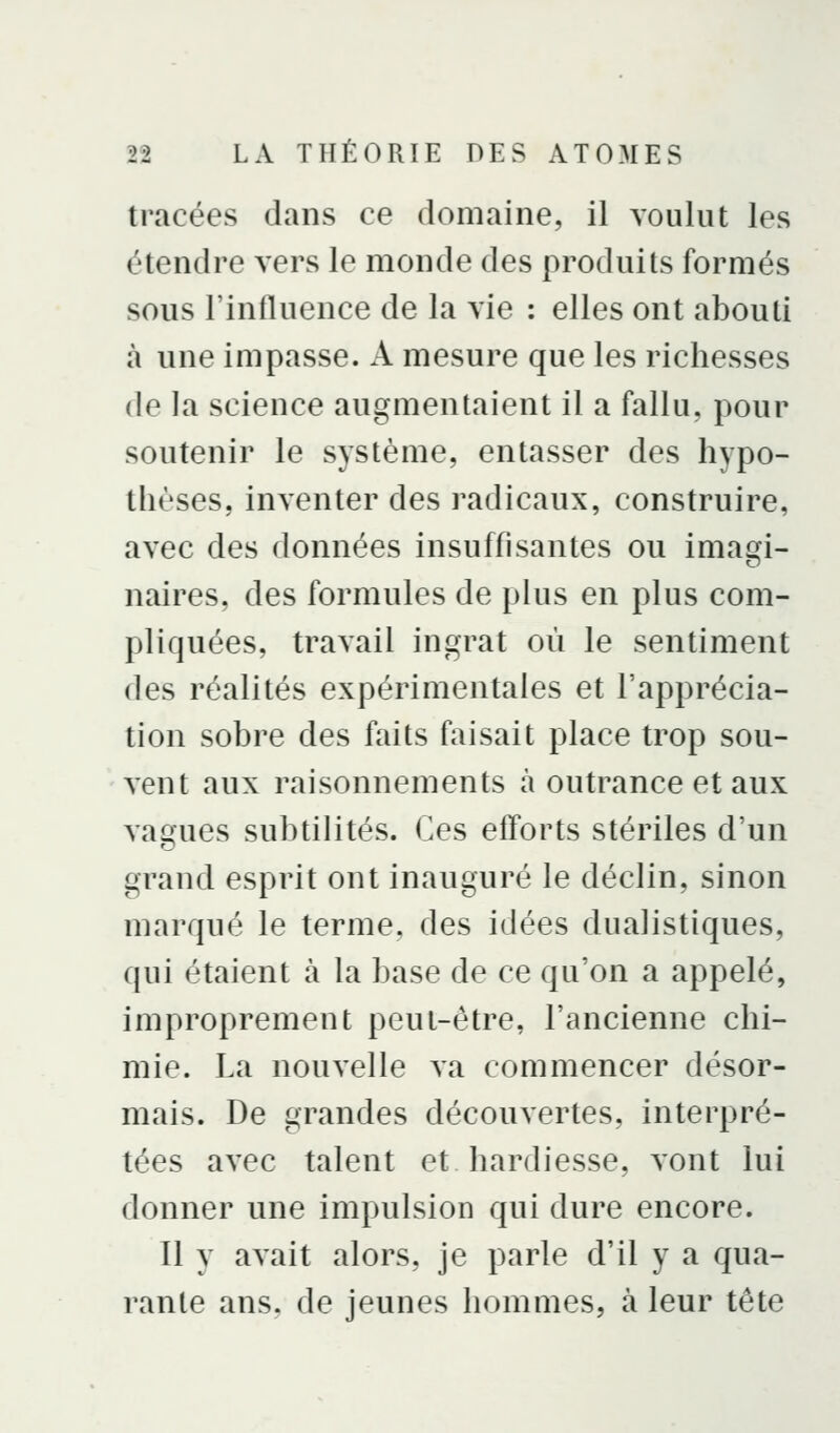 tracées dans ce domaine, il voulut les étendre vers le monde des produits formés sous l'influence de la vie : elles ont abouti à une impasse. A mesure que les richesses de la science augmentaient il a fallu, pour soutenir le système, entasser des hypo- thèses, inventer des radicaux, construire, avec des données insuffisantes ou imai^i- naires, des formules de plus en plus com- pliquées, travail ingrat où le sentiment des réalités expérimentales et l'apprécia- tion sobre des faits faisait place trop sou- vent aux raisonnements à outrance et aux vagues subtilités. Ces efforts stériles d'un grand esprit ont inauguré le déclin, sinon marqué le terme, des idées dualistiques, qui étaient à la base de ce qu'on a appelé, improprement peut-être, l'ancienne chi- mie. La nouvelle va commencer désor- mais. De grandes découvertes, interpré- tées avec talent et hardiesse, vont lui donner une impulsion qui dure encore. Il y avait alors, je parle d'il y a qua- rante ans, de jeunes hommes, à leur tête