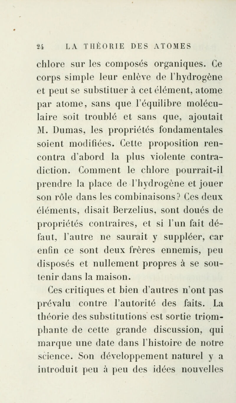 chlore sur les composés organiques. Ce corps simple leur enlève de l'hydrogène et peut se substituer à cet élément, atome par atome, sans que l'équilibre molécu- laire soit troublé et sans que, ajoutait M. Dumas, les propriétés fondamentales soient modifiées. Cette proposition ren- contra d'abord la plus violente contra- diction. Comment le chlore pourrait-il prendre la place de l'hydrogène et jouer son rôle dans les combinaisons? Ces deux éléments, disait Berzelius, sont doués de propriétés contraires, et si l'un fait dé- faut, l'autre ne saurait y suppléer, car enfin ce sont deux frères ennemis, peu disposés et nullement propres à se sou- tenir dans la maison. Ces critiques et bien d'autres n'ont pas prévalu contre l'autorité des faits. La théorie des substitutions est sortie triom- phante de cette grande discussion, qui marque une date dans l'histoire de notre science. Son développement naturel y a introduit peu à peu des idées nouvelles