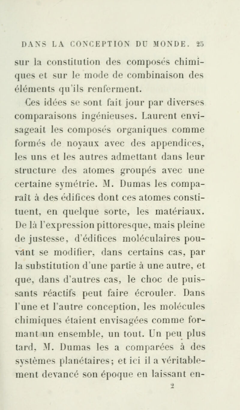 sur lîi consliliition des composés chimi- ques et sur I*' mode de combinaison des éléments qu'ils rt'iilt'i'iinjnl. Ces idées se sont fait joui* [)ai' diverses comparaisons ingénieuses. Laurent envi- sageait les composés organiques comme formés de noyaux avec des appendices, les uns et les autres admettant dans leur structure des atomes trroupés avec une certaine symétrie. M. Dumas les compa- raît cà des édifices dont ces atomes consti- tuent, en quelque sorte, les matériaux. De là l'expression pittoresqiK*. mais pleine de justesse, d'édifices moléculaires pou- vant se modifier, dans certains cas, par la substitution d'une partie à une autre, et que, dans d'autres cas, le choc de puis- sants réactifs peut faire écrouler. Dans l'une et l'autre conception, les molécules chimiques étaient envisatrées comme for- mant un ensemble, un tout. Un peu plus tard. M. Dumas les a comparées à des systèmes planétaires; et ici il a véritable- ment devancé son époque en lais.sant en-