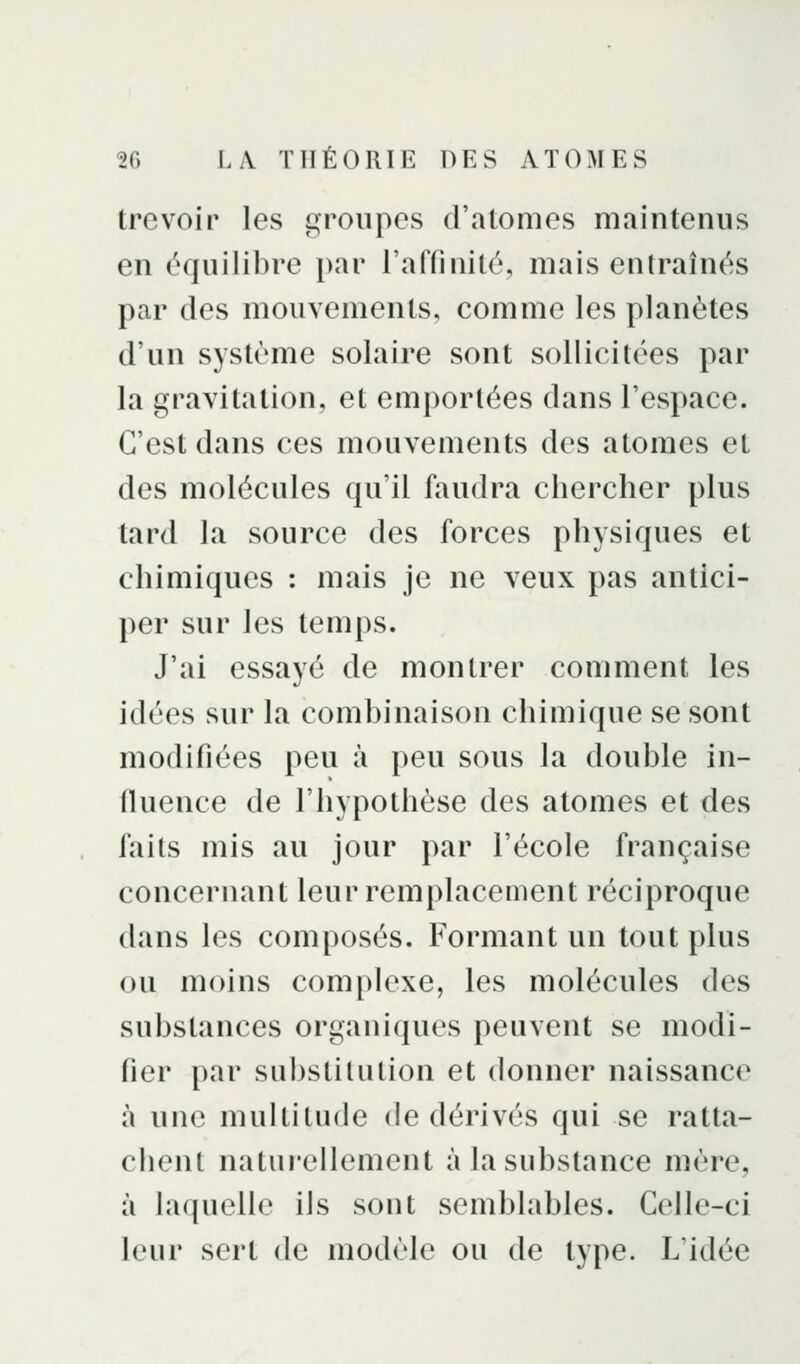 trevoir les groupes d'atomes maintenus en équilibre par l'affinité, mais entraînés par des mouvements, comme les planètes d'un système solaire sont sollicitées par la gravitation, et emportées dans l'espace. C'est dans ces mouvements des atomes et des molécules qu'il faudra chercher plus tard la source des forces physiques et chimiques : mais je ne veux pas antici- per sur les temps. J'ai essayé de montrer comment les idées sur la combinaison chimique se sont modifiées peu à peu sous la double in- fluence de l'hypothèse des atomes et des faits mis au jour par l'école française concernant leur remplacement réciproque dans les composés. Formant un tout plus ou moins complexe, les molécules des substances organiques peuvent se modi- fier par substitution et donner naissance à une multitude de dérivés qui se ratta- chent naturellement à la substance mère, à laquelle ils sont semblables. Celle-ci leur sert de modèle ou de type. L'idée
