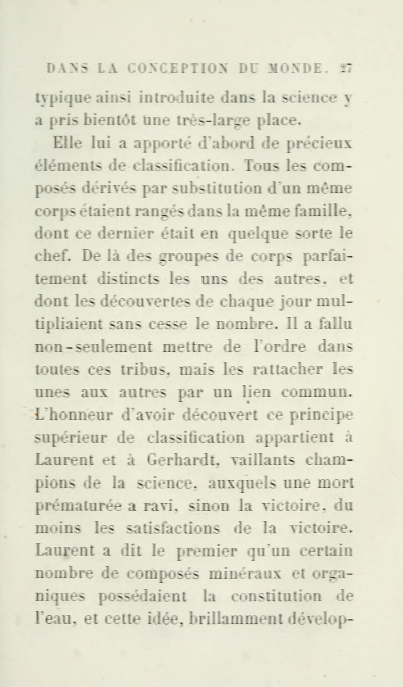 typique ainsi introduite dans la science y a pris bientôt une três-Iar^e place. Elle lui a apporté d abord de précieux éléments de classification. Tous les com- posés dérivés par substitution d'un même corps étaient rangés dans la même famille^ dont ce dernier était en quelque sorte le chef. De là des groupes de corps parfai- tement distincts les uns des autres, et dont les découvertes de chaque jour mul- tipliaient sans cesse le nombre. Il a falla non-seulement mettre de Fortire dans toutes ces tribus, mais les rattacher les unes aux autres par un lien commun. L'honneur d'avoir découvert ce principe supérieur de classification appartient à Laurent et à Gerhardt, vaillants cham- pions de la science, aiixqii-îs une mort prématurée a ravi, sii i victoire, du moins les satisfactions tie la victoire. Laurent a dit le premier qu^un certain nombre de composés minéraux et orga- niques possédaient la constitution de Teau, et cette idée, brillamment dévelop-