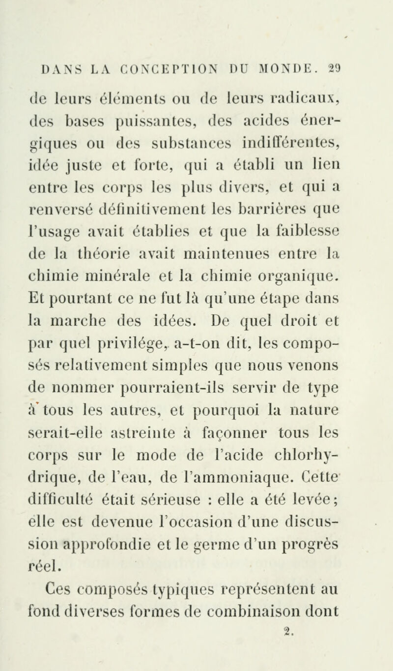 de leurs éléments ou de leurs radicaux, des bases puissantes, des acides éner- giques OU des substances indifférentes, idée juste et forte, qui a établi un lien entre les corps les i)lus divers, et qui a renversé définitivement les barrières que l'usage avait établies et que la faiblesse de la théorie avait maintenues entre la chimie minérale et la chimie organique. Et pourtant ce ne fut là qu'une étape dans la marche des idées. De quel droit et par quel privilège, a-t-on dit, les compo- sés relativement simples que nous venons de nommer pourraient-ils servir de type à tous les autres, et pourquoi la nature serait-elle astreinte à façonner tous les corps sur le mode de l'acide chlorhy- drique, de l'eau, de l'ammoniaque. Cette difficulté était sérieuse : elle a été levée; elle est devenue l'occasion d'une discus- sion approfondie et le germe d'un progrès réel. Ces composés typiques représentent au fond diverses formes de combinaison dont 2.