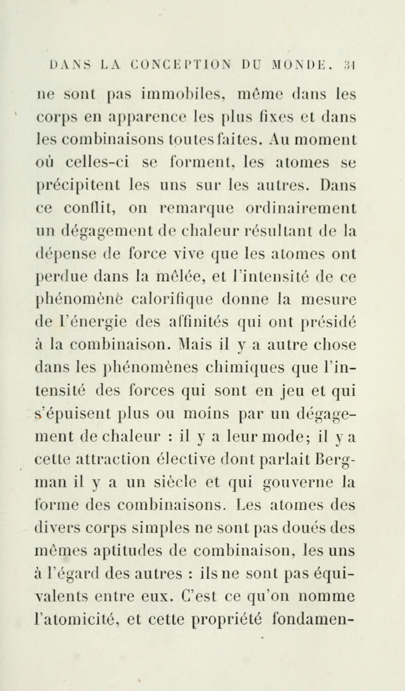 DAxNS LA CONGK PTIOX [){] MOM)i:. :;i ne sont pas inimol)iles, même dans les corps en apparence les plus fixes et dans les combinaisons toutes faites. Au moment où celles-ci se forment, les atomes se précipitent les uns sur les autres. Dans ce conflit, on remarque ordinairement un dégagement de chaleur résnllant de la dépense de force vive que les atomes ont perdue dans la mêlée, et l'intensité de ce phénomène calorifique donne la mesure de l'énergie des affinités qui ont présidé à la combinaison. Mais il y a autre chose dans les ])hénomèQes chimiques que l'in- tensité des forces qui sont en jeu et qui s'épuisent plus ou moins par un dégage- ment de chaleur : il y a leur mode; il va cette attraction élective dont parlait Berg- man il y a un siècle et qui gouverne la forme des combinaisons. Les atomes des divers corps simples ne sont pas doués des mêmes aptitudes de combinaison, les uns à l'égard des autres : ils ne sont pas équi- valents entre eux. C'est ce qu'on nomme l'atomicité, et cette propriété fondamen-