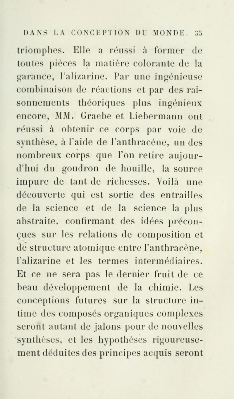 triomplies. Elle a réussi à former de toutes pièces la matière colorante de la garance, l'alizarine. Par une ingénieuse combinaison de réactions et par des rai- sonnements théoriques plus ingénieux encore, iMM. Graebe et Liebermann ont réussi à obtenir ce corps par voie de synthèse, à l'aide de l'anthracène, un des nombreux corps que l'on retire aujour- d'hui du goudron de houille, la source impure de tant de richesses. Voilà une découverte qui est sortie des entrailles de la science et de la science la plus abstraite, confirmant des idées précon- çues sur les relations de composition et de structure atomique entre l'anthracène, l'alizarine et les termes intermédiaires. Et ce ne sera pas le dernier fruit de ce beau dévelop|)ement de la chimie. Les conceptions futures sur la structure in- time des composés organiques complexes seront autant de jalons pour de nouvelles synthèses, et les hypothèses rigoureuse- ment déduites des principes acquis seront