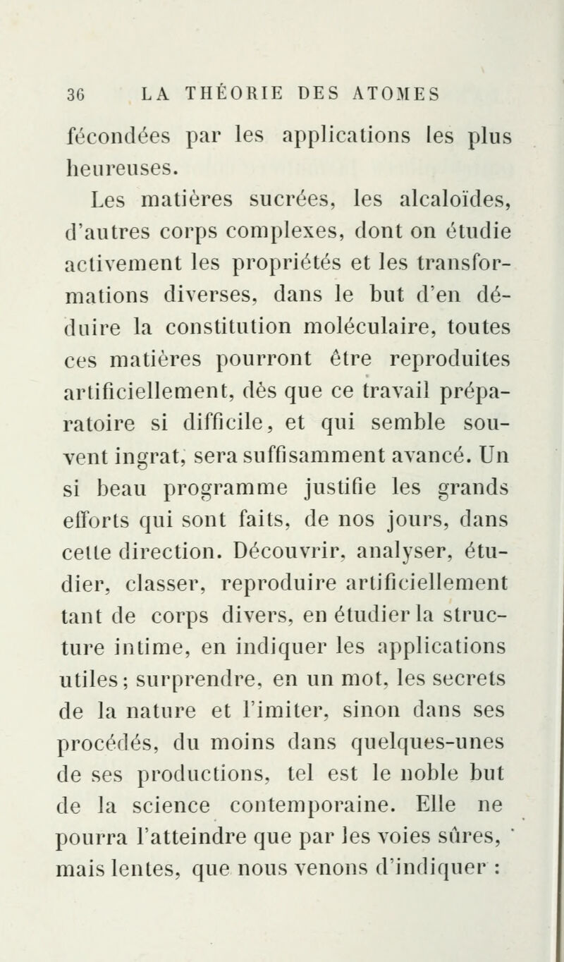 fécondées par les applications les plus heureuses. Les matières sucrées, les alcaloïdes, d'autres corps complexes, dont on étudie activement les propriétés et les transfor- mations diverses, dans le but d'en dé- duire la constitution moléculaire, toutes ces matières pourront être reproduites artificiellement, dès que ce travail prépa- ratoire si difficile, et qui semble sou- vent ingrat, sera suffisamment avancé. Un si beau programme justifie les grands efforts qui sont faits, de nos jours, dans celte direction. Découvrir, analyser, étu- dier, classer, reproduire artificiellement tant de corps divers, en étudier la struc- ture intime, en indiquer les applications utiles; surprendre, en un mot, les secrets de la nature et l'imiter, sinon dans ses procédés, du moins dans quelques-unes de ses productions, tel est le noble but de la science contemporaine. Elle ne pourra l'atteindre que par les voies sûres, ' mais lentes, que nous venons d'indiquer :