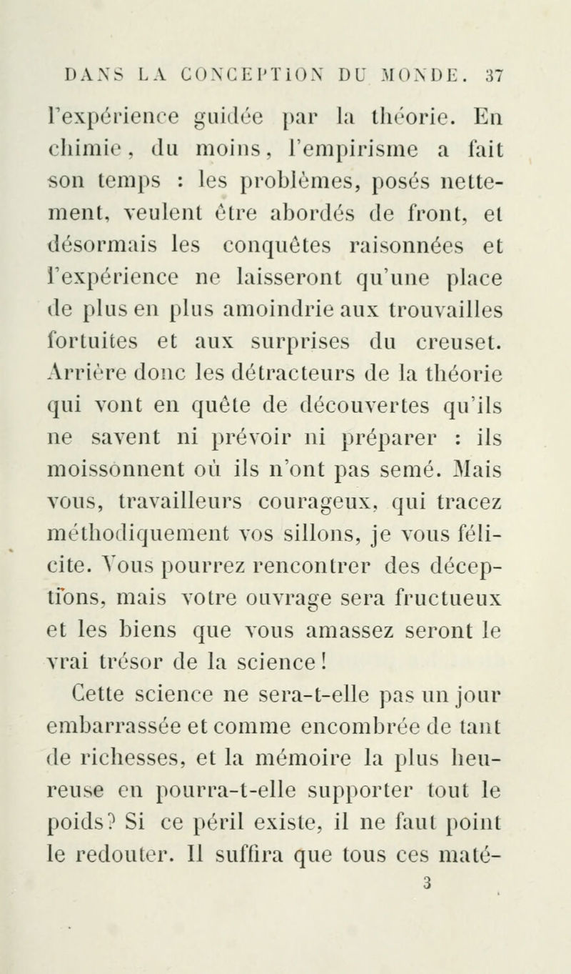 rexpérienre guidée par la théorie. Eu chimie, du moins, l'empirisme a fait son temps : les problèmes, posés nette- ment, veulent être abordés de front, et désormais les conquêtes raisonnées et Texpérience ne laisseront qu'une place de plus en plus amoindrie aux trouvailles fortuites et aux surprises du creuset. Arrière donc les détracteurs de la théoiie qui vont en quête de découvertes qu'ils ne savent ni prévoir ni préparer : ils moissonnent où ils n'ont pas semé. Mais vous, travailleurs courageux, qui tracez méthodiquement vos sillons, je vous féli- cite. Vous pourrez rencontrer des décep- tfons, mais votre ouvrage sera fructueux et les biens que vous amassez seront le vrai trésor de la science ! Cette science ne sera-t-elle pas un jour embarrassée et comme encombrée de tant de richesses, et la mémoire la plus heu- reuse en pourra-t-elle supporter tout le poids? Si ce péril existe, il ne faut point le redouter. Il suffira que tous ces maté- 3