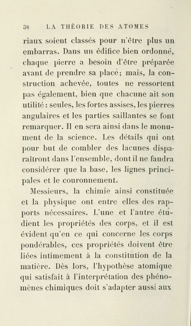 riaux soient classés pour nôtre plus un embarras. Dans un édifice bien ordonné, chaque pierre a besoin d'être préparée avant de prendre sa place; mais, la con- struction achevée, toutes ne ressortent pas également, bien que chacune ait son utilité : seules, les fortes assises, les pierres angulaires et les parties saillantes se font remarquer. Il en sera ainsi dans le monu- ment de la science. Les détails qui ont pour but de combler des lacunes dispa- raîtront dans l'ensemble, dont il ne faudra considérer que la base, les lignes princi- pales et le couronnement. Messieurs, la chimie ainsi constituée et la physique ont entre elles des rap- ports nécessaires. L'une et l'autre étu- dient les propriétés des corps, et il est évident qu'en ce qui concerne les corps pondérables, ces propriétés doivent être liées intimement à la constitution de la matière. Dès lors, l'hypothèse atomique qui satisHiit à l'interprétation des phéno- mènes chimiques doit s'adapter aussi aux